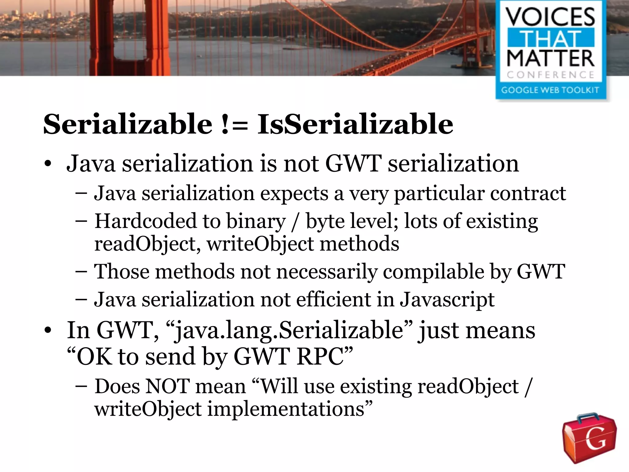 Serializable != IsSerializable
• Java serialization is not GWT serialization
  – Java serialization expects a very particular contract
  – Hardcoded to binary / byte level; lots of existing
    readObject, writeObject methods
  – Those methods not necessarily compilable by GWT
  – Java serialization not efficient in Javascript
• In GWT, “java.lang.Serializable” just means
  “OK to send by GWT RPC”
  – Does NOT mean “Will use existing readObject /
    writeObject implementations”
 