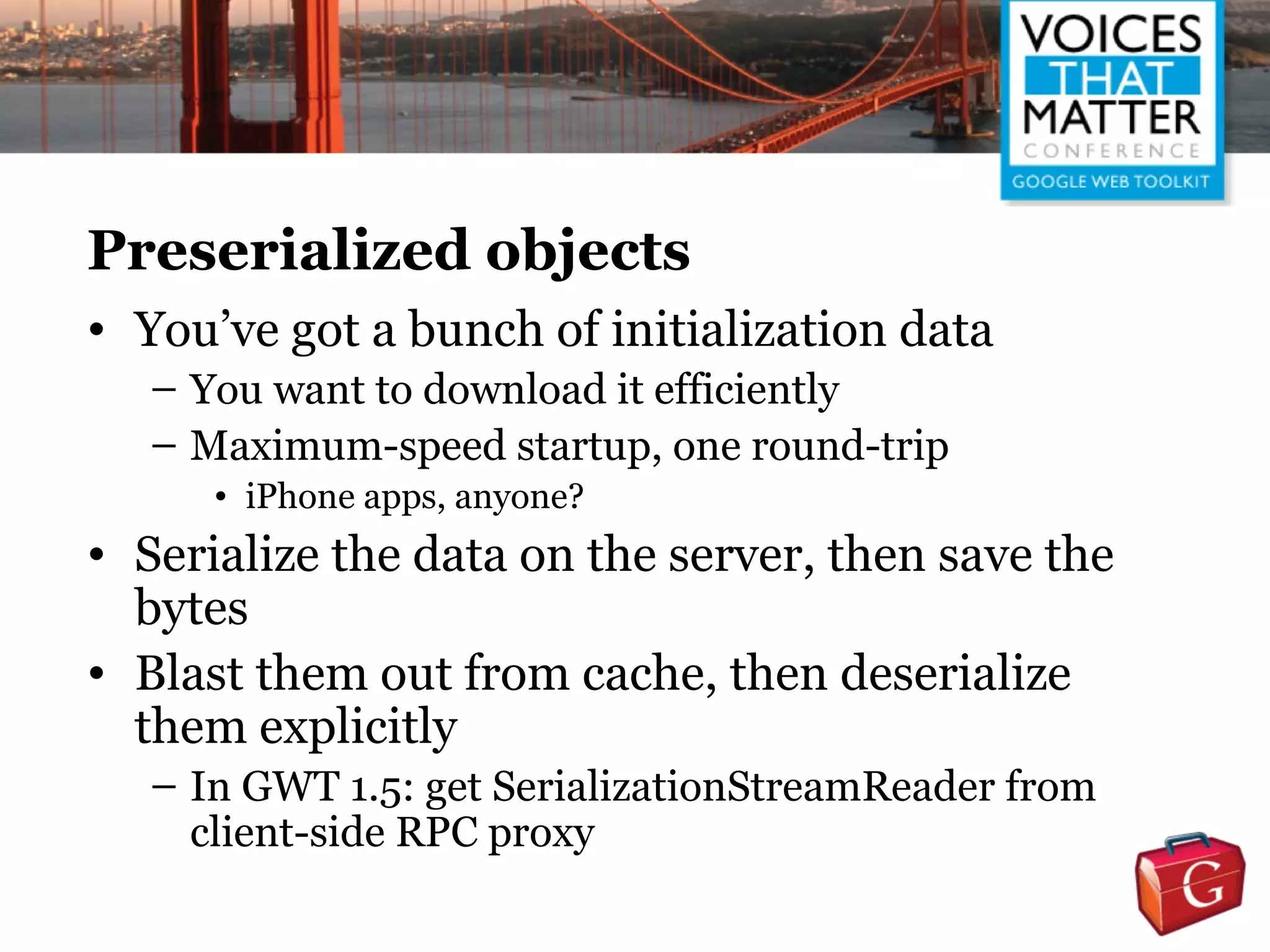 Preserialized objects
• You’ve got a bunch of initialization data
   – You want to download it efficiently
   – Maximum-speed startup, one round-trip
      • iPhone apps, anyone?
• Serialize the data on the server, then save the
  bytes
• Blast them out from cache, then deserialize
  them explicitly
   – In GWT 1.5: get SerializationStreamReader from
     client-side RPC proxy
 