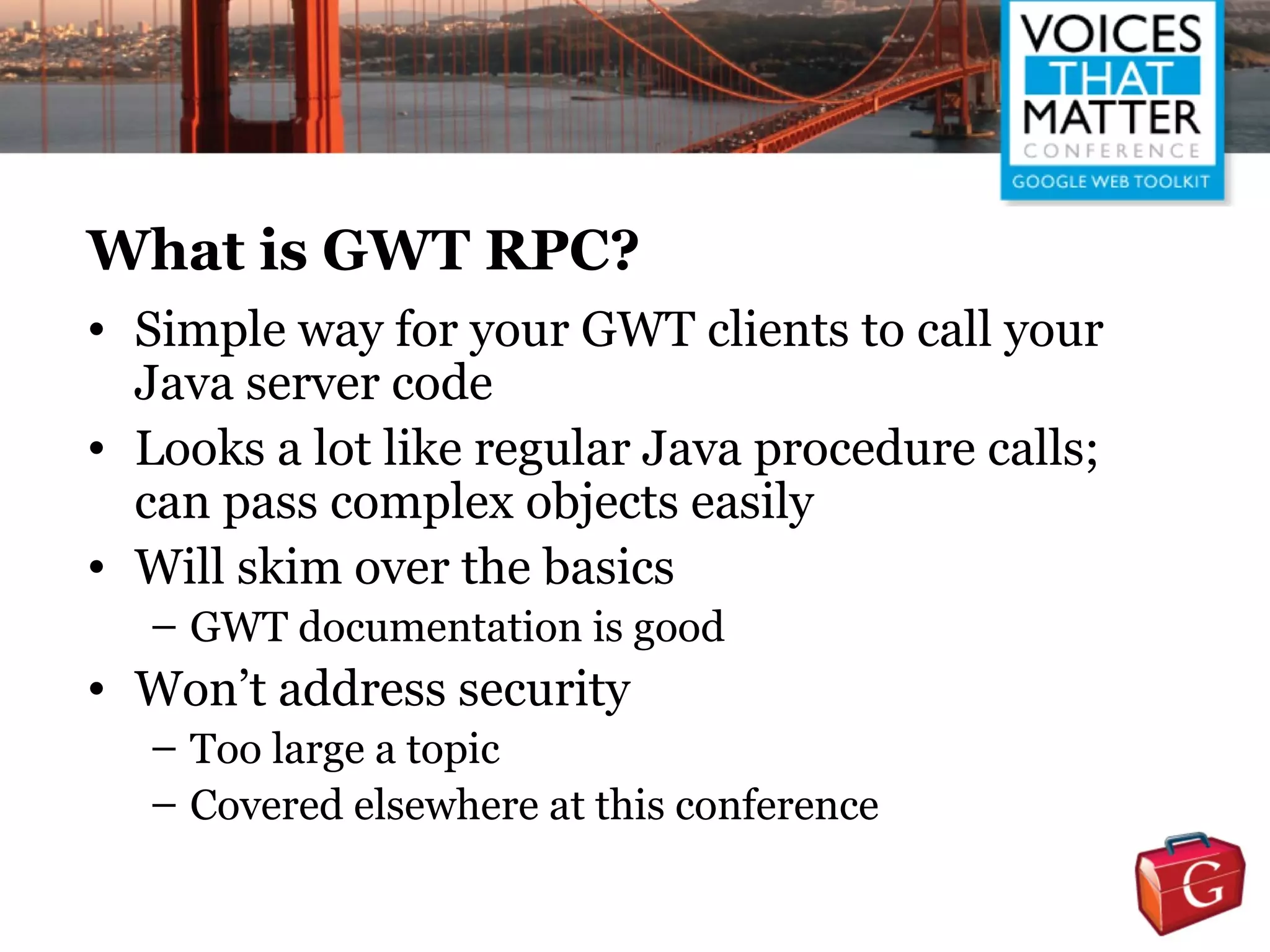 What is GWT RPC?
• Simple way for your GWT clients to call your
  Java server code
• Looks a lot like regular Java procedure calls;
  can pass complex objects easily
• Will skim over the basics
  – GWT documentation is good
• Won’t address security
  – Too large a topic
  – Covered elsewhere at this conference
 