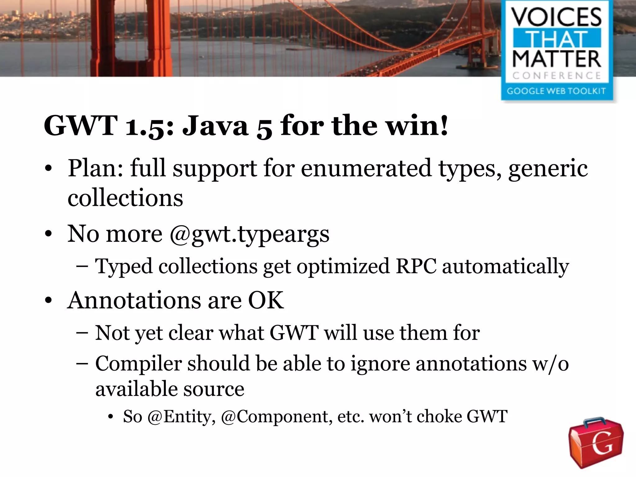 GWT 1.5: Java 5 for the win!
• Plan: full support for enumerated types, generic
  collections
• No more @gwt.typeargs
  – Typed collections get optimized RPC automatically
• Annotations are OK
  – Not yet clear what GWT will use them for
  – Compiler should be able to ignore annotations w/o
    available source
     • So @Entity, @Component, etc. won’t choke GWT
 