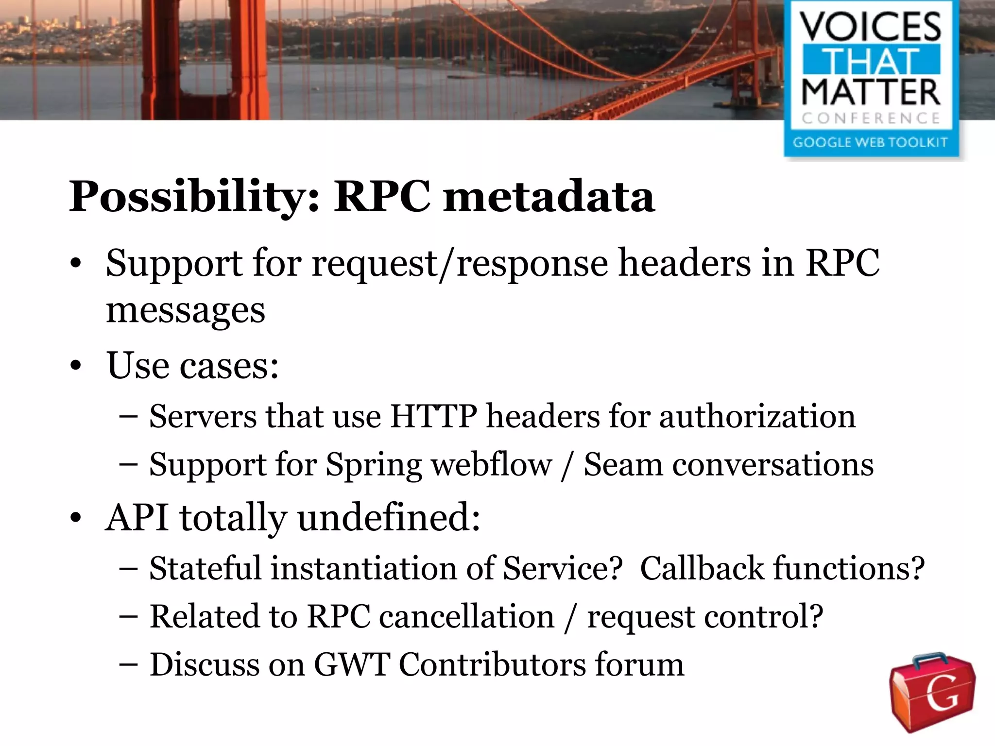 Possibility: RPC metadata
• Support for request/response headers in RPC
  messages
• Use cases:
  – Servers that use HTTP headers for authorization
  – Support for Spring webflow / Seam conversations
• API totally undefined:
  – Stateful instantiation of Service? Callback functions?
  – Related to RPC cancellation / request control?
  – Discuss on GWT Contributors forum
 