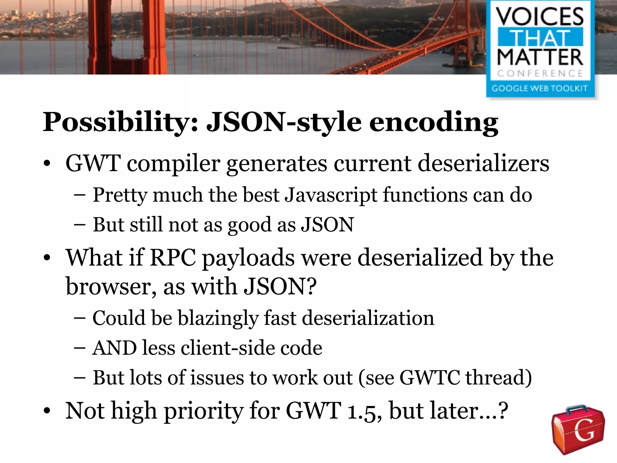 Possibility: JSON-style encoding
• GWT compiler generates current deserializers
  – Pretty much the best Javascript functions can do
  – But still not as good as JSON
• What if RPC payloads were deserialized by the
  browser, as with JSON?
  – Could be blazingly fast deserialization
  – AND less client-side code
  – But lots of issues to work out (see GWTC thread)
• Not high priority for GWT 1.5, but later…?
 