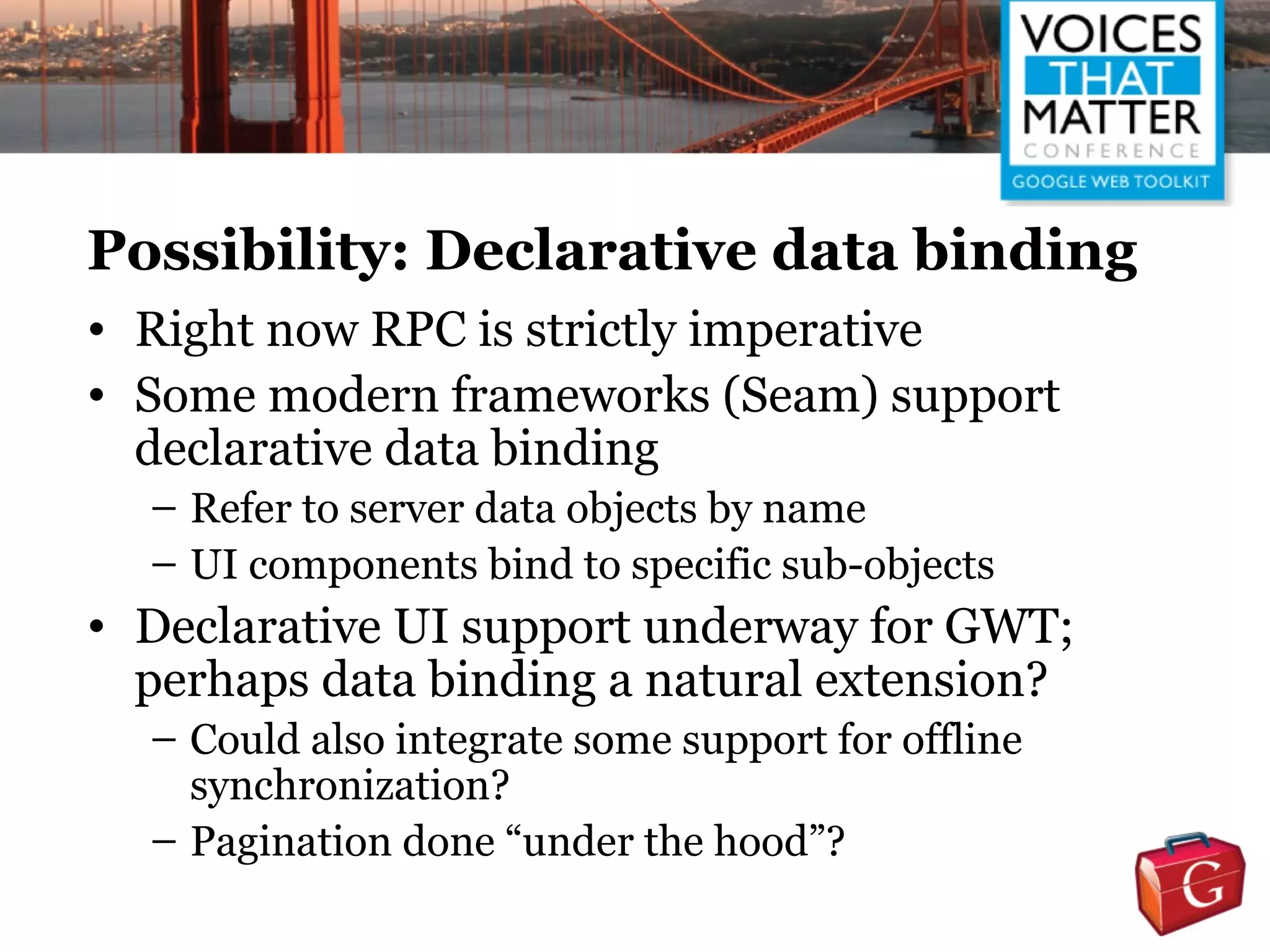 Possibility: Declarative data binding
• Right now RPC is strictly imperative
• Some modern frameworks (Seam) support
  declarative data binding
  – Refer to server data objects by name
  – UI components bind to specific sub-objects
• Declarative UI support underway for GWT;
  perhaps data binding a natural extension?
  – Could also integrate some support for offline
    synchronization?
  – Pagination done “under the hood”?
 