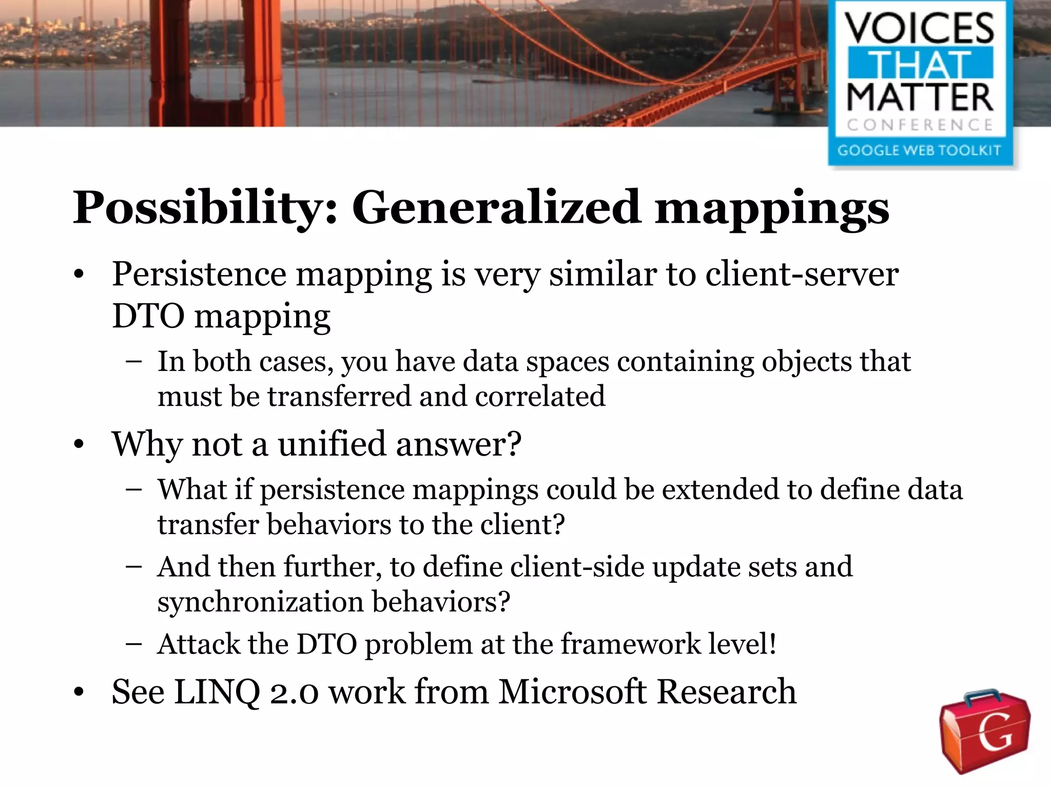 Possibility: Generalized mappings
• Persistence mapping is very similar to client-server
  DTO mapping
   – In both cases, you have data spaces containing objects that
     must be transferred and correlated
• Why not a unified answer?
   – What if persistence mappings could be extended to define data
     transfer behaviors to the client?
   – And then further, to define client-side update sets and
     synchronization behaviors?
   – Attack the DTO problem at the framework level!
• See LINQ 2.0 work from Microsoft Research
 