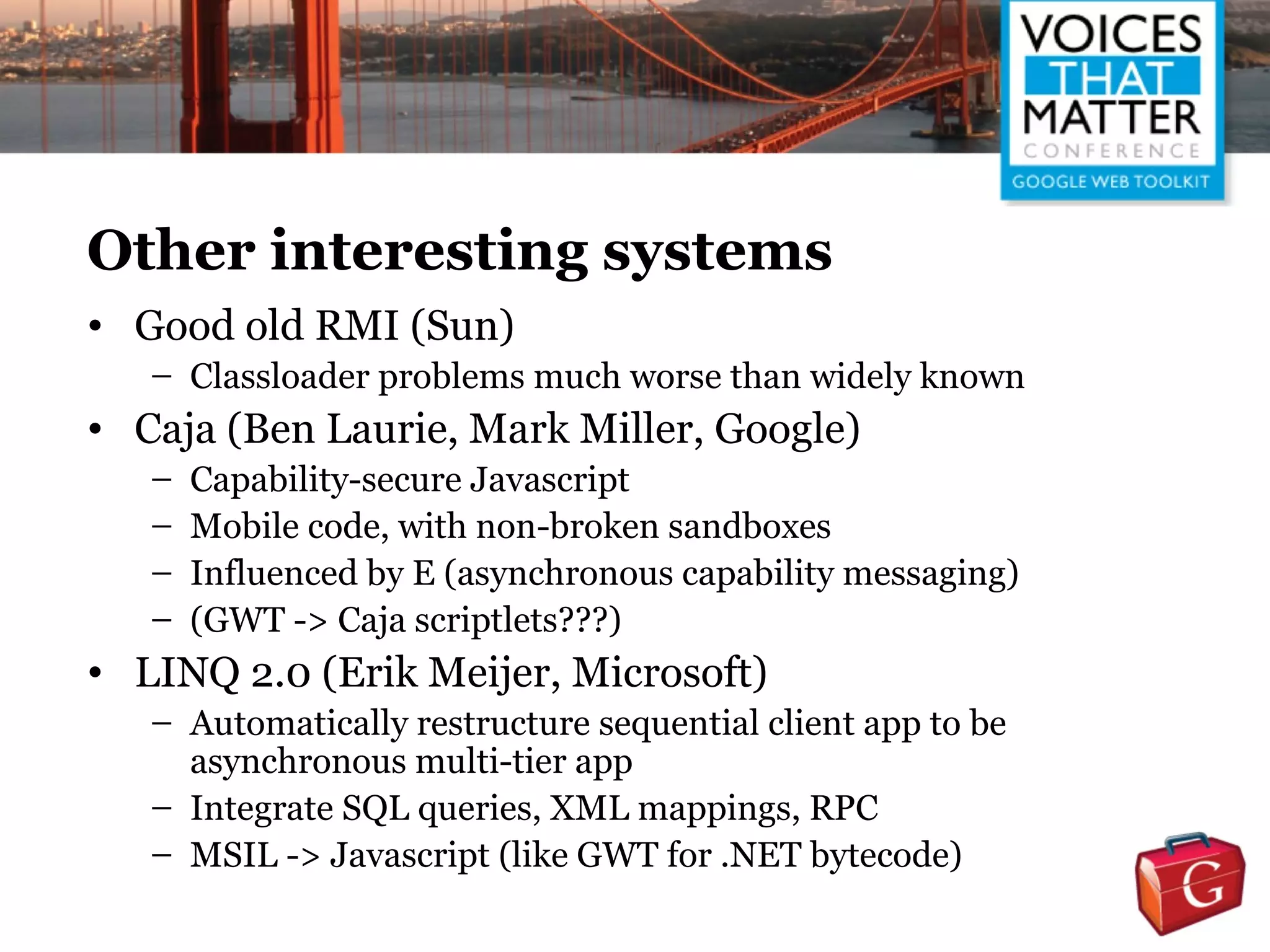 Other interesting systems
• Good old RMI (Sun)
   – Classloader problems much worse than widely known
• Caja (Ben Laurie, Mark Miller, Google)
   –   Capability-secure Javascript
   –   Mobile code, with non-broken sandboxes
   –   Influenced by E (asynchronous capability messaging)
   –   (GWT -> Caja scriptlets???)
• LINQ 2.0 (Erik Meijer, Microsoft)
   – Automatically restructure sequential client app to be
     asynchronous multi-tier app
   – Integrate SQL queries, XML mappings, RPC
   – MSIL -> Javascript (like GWT for .NET bytecode)
 