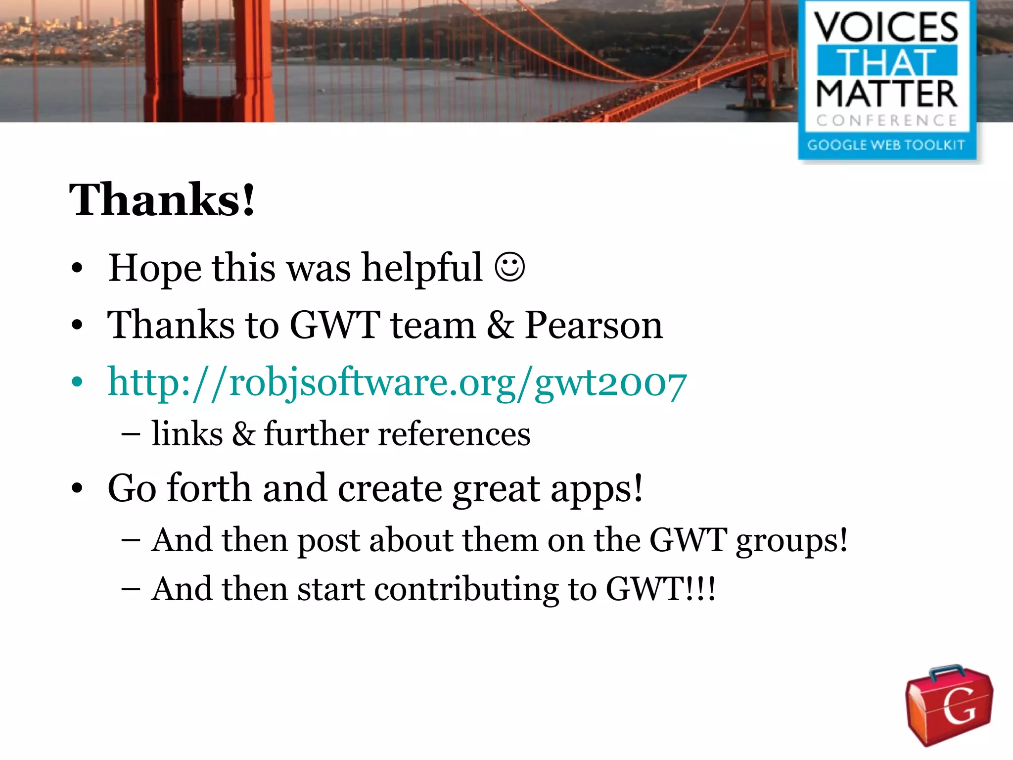 Thanks!
• Hope this was helpful 
• Thanks to GWT team & Pearson
• http://robjsoftware.org/gwt2007
  – links & further references
• Go forth and create great apps!
  – And then post about them on the GWT groups!
  – And then start contributing to GWT!!!
 