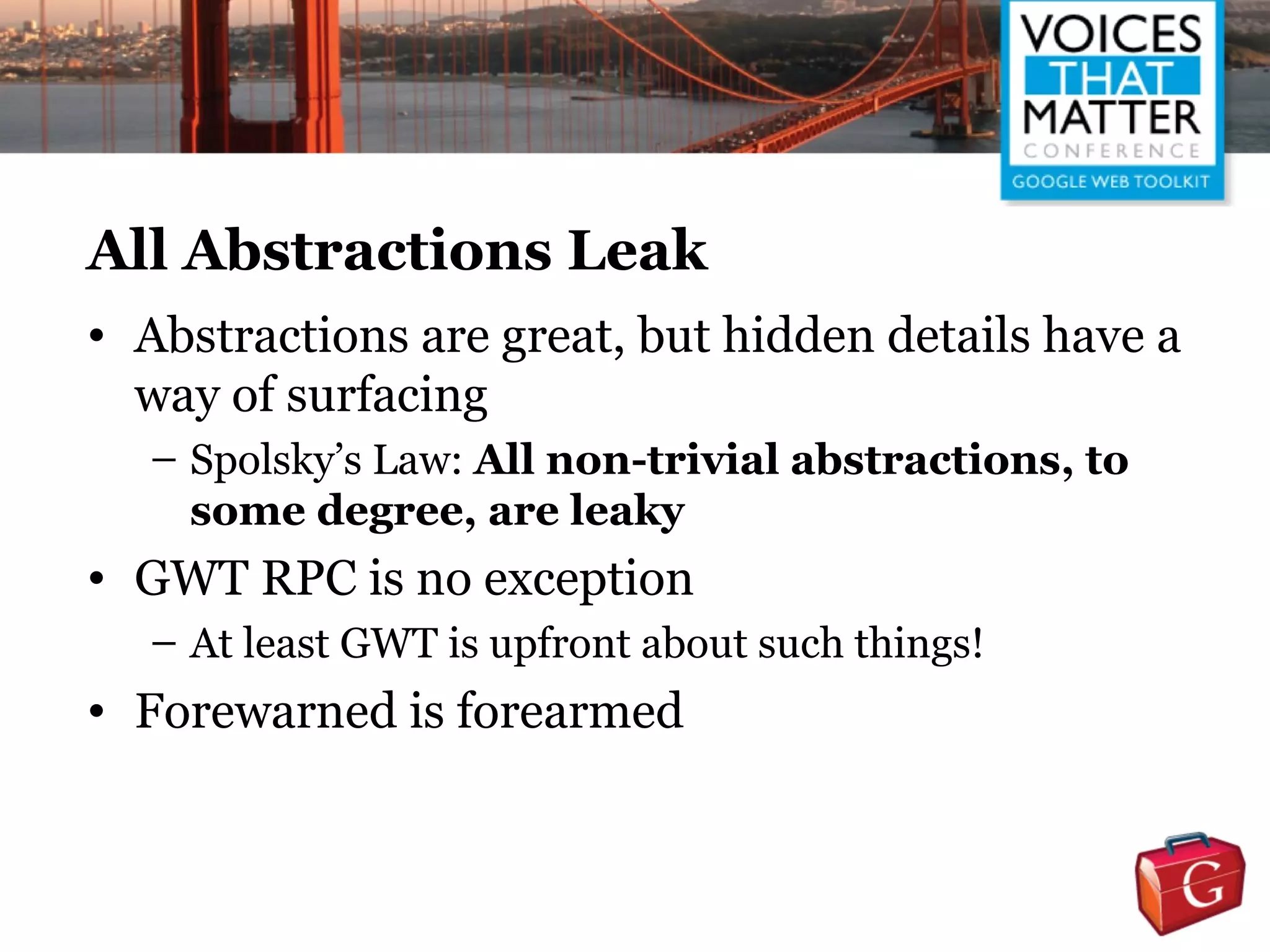 All Abstractions Leak
• Abstractions are great, but hidden details have a
  way of surfacing
  – Spolsky’s Law: All non-trivial abstractions, to
    some degree, are leaky
• GWT RPC is no exception
  – At least GWT is upfront about such things!
• Forewarned is forearmed
 