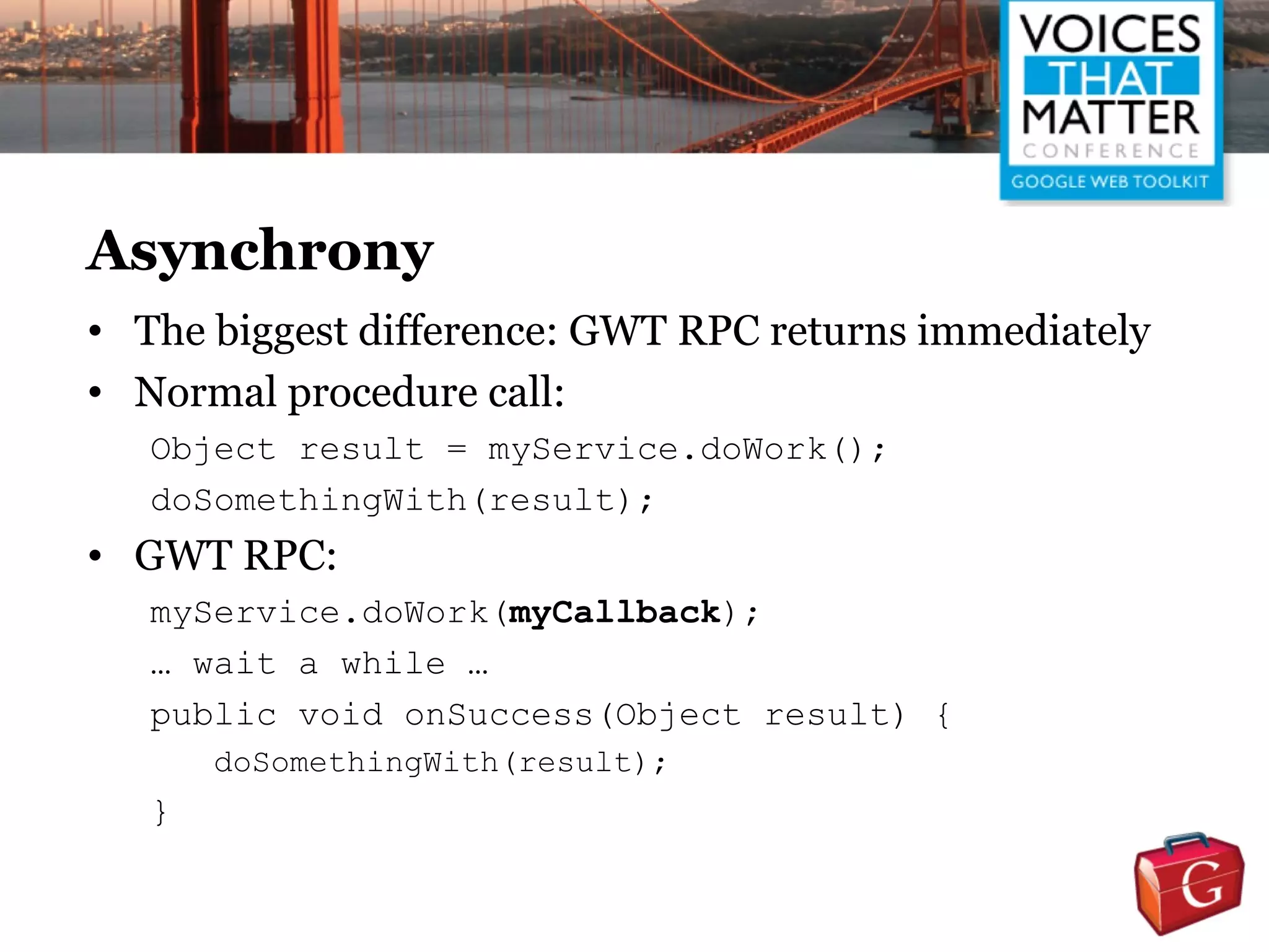 Asynchrony
• The biggest difference: GWT RPC returns immediately
• Normal procedure call:
   Object result = myService.doWork();
   doSomethingWith(result);
• GWT RPC:
   myService.doWork(myCallback);
   … wait a while …
   public void onSuccess(Object result) {
       doSomethingWith(result);
   }
 