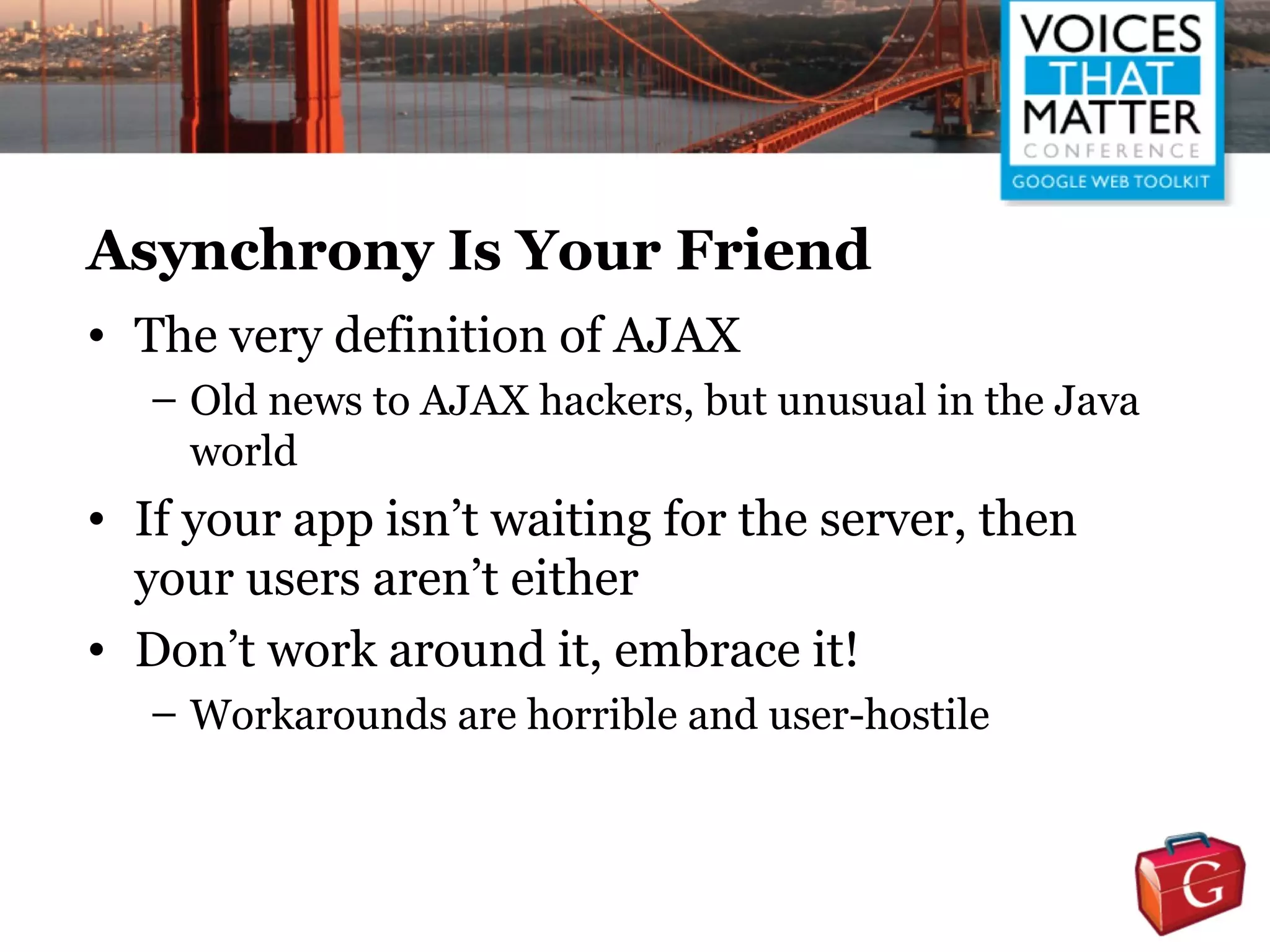 Asynchrony Is Your Friend
• The very definition of AJAX
   – Old news to AJAX hackers, but unusual in the Java
     world
• If your app isn’t waiting for the server, then
  your users aren’t either
• Don’t work around it, embrace it!
   – Workarounds are horrible and user-hostile
 