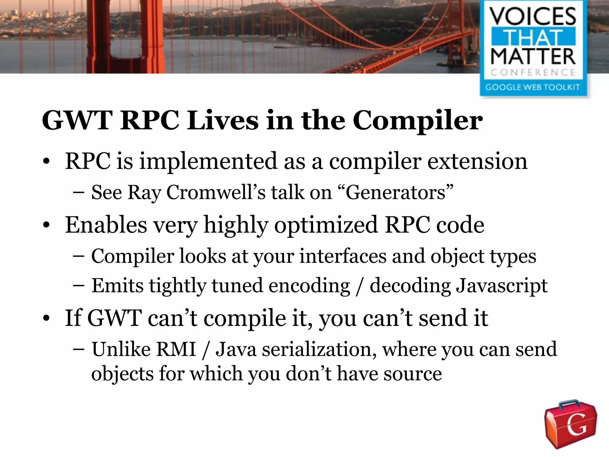 GWT RPC Lives in the Compiler
• RPC is implemented as a compiler extension
  – See Ray Cromwell’s talk on “Generators”
• Enables very highly optimized RPC code
  – Compiler looks at your interfaces and object types
  – Emits tightly tuned encoding / decoding Javascript
• If GWT can’t compile it, you can’t send it
  – Unlike RMI / Java serialization, where you can send
    objects for which you don’t have source
 