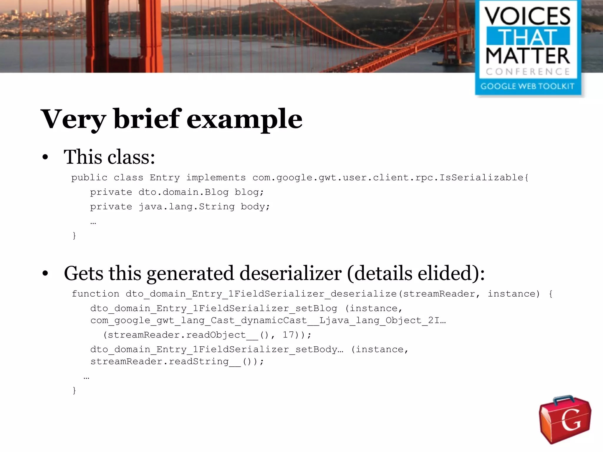 Very brief example
• This class:
   public class Entry implements com.google.gwt.user.client.rpc.IsSerializable{
      private dto.domain.Blog blog;
      private java.lang.String body;
      …
   }



• Gets this generated deserializer (details elided):
   function dto_domain_Entry_1FieldSerializer_deserialize(streamReader, instance) {
       dto_domain_Entry_1FieldSerializer_setBlog (instance,
       com_google_gwt_lang_Cast_dynamicCast__Ljava_lang_Object_2I…
         (streamReader.readObject__(), 17));
       dto_domain_Entry_1FieldSerializer_setBody… (instance,
       streamReader.readString__());
     …
   }
 