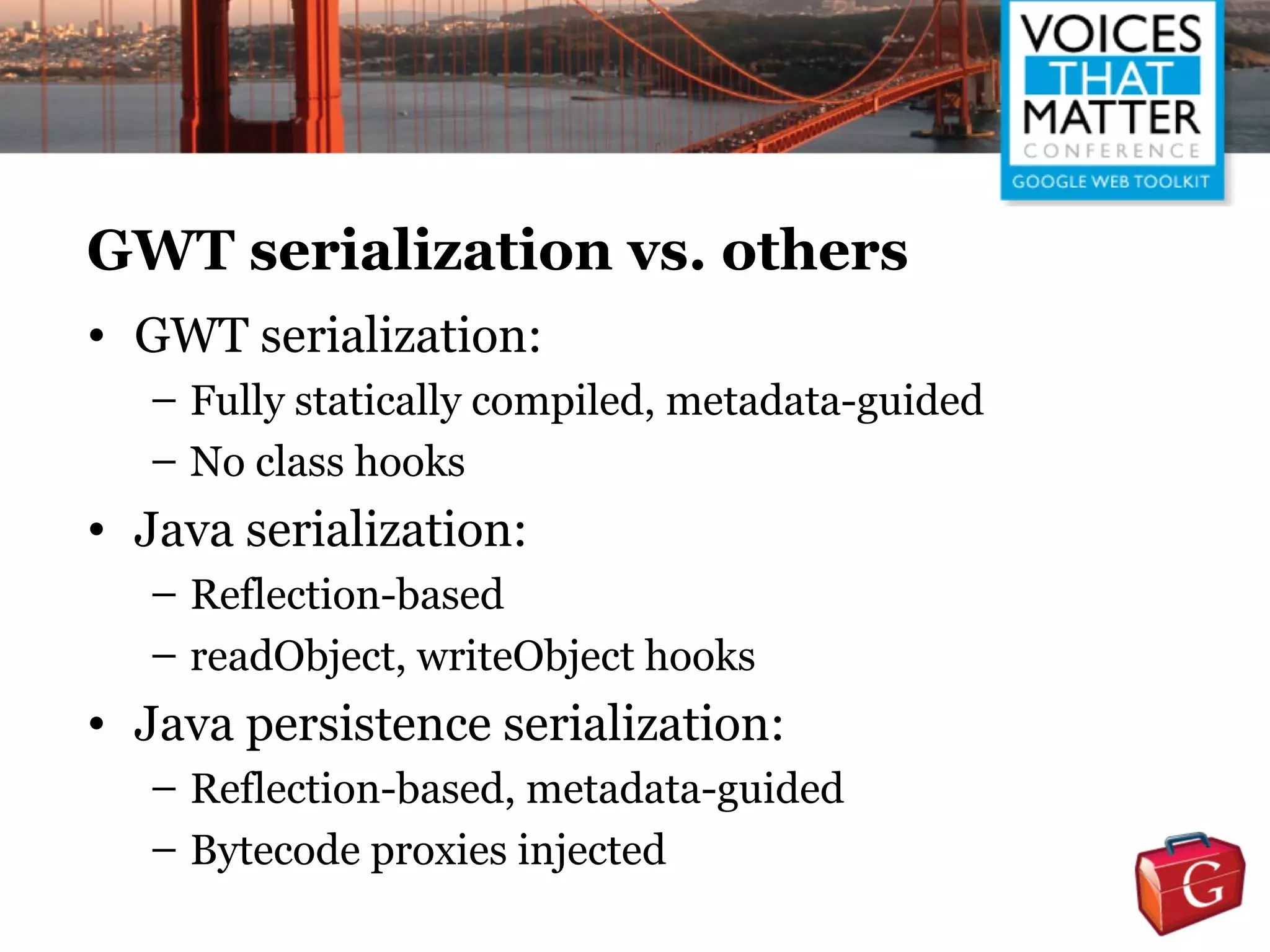GWT serialization vs. others
• GWT serialization:
   – Fully statically compiled, metadata-guided
   – No class hooks
• Java serialization:
   – Reflection-based
   – readObject, writeObject hooks
• Java persistence serialization:
   – Reflection-based, metadata-guided
   – Bytecode proxies injected
 