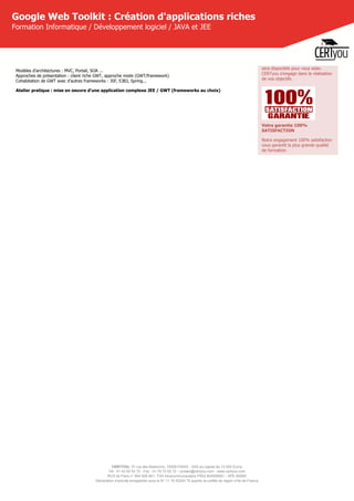 CERTYOU, 37 rue des Mathurins, 75008 PARIS - SAS au capital de 10 000 Euros
Tél : 01 42 93 52 72 - Fax : 01 70 72 02 72 - contact@certyou.com - www.certyou.com
RCS de Paris n° 804 509 461- TVA intracommunautaire FR03 804509461 - APE 8559A
Déclaration d’activité enregistrée sous le N° 11 75 52524 75 auprès du préfet de région d’Ile-de-France
Google Web Toolkit : Création d'applications riches
Formation Informatique / Développement logiciel / JAVA et JEE
Modèles d'architectures : MVC, Portail, SOA ...
Approches de présentation : client riche GWT, approche mixte (GWT/framework)
Cohabitation de GWT avec d'autres frameworks : JSF, EJB3, Spring...
Atelier pratique : mise en oeuvre d'une application complexe JEE / GWT (frameworks au choix)
sera disponible pour vous aider.
CERTyou s'engage dans la réalisation
de vos objectifs.
Votre garantie 100%
SATISFACTION
Notre engagement 100% satisfaction
vous garantit la plus grande qualité
de formation.
 