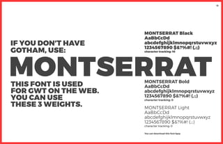 MONTSERRATTHIS FONT IS USED
FOR GWT ON THE WEB.
YOU CAN USE
THESE 3 WEIGHTS.
IF YOU DON’T HAVE
GOTHAM, USE:
MONTSERRAT Black
AaBbCcDd
abcdefghijklmnopqrstuvwxyz
1234567890 $&?%#! (,:;)
character tracking: 10
MONTSERRAT Bold
AaBbCcDd
abcdefghijklmnopqrstuvwxyz
1234567890 $&?%#! (,:;)
character tracking: 0
MONTSERRAT Light
AaBbCcDd
abcdefghijklmnopqrstuvwxyz
1234567890 $&?%#! (,:;)
character tracking: 0
You can download this font here
13
 