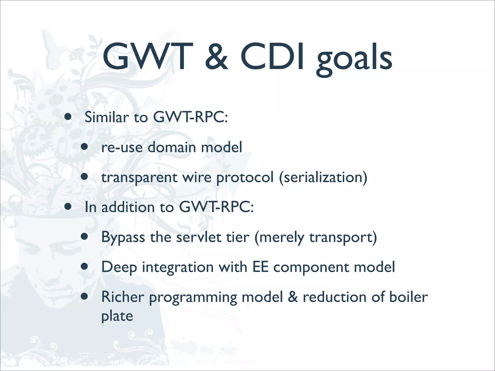 GWT & CDI goals
•   Similar to GWT-RPC:

    •   re-use domain model

    •   transparent wire protocol (serialization)

•   In addition to GWT-RPC:

    •   Bypass the servlet tier (merely transport)

    •   Deep integration with EE component model

    •   Richer programming model & reduction of boiler
        plate
 