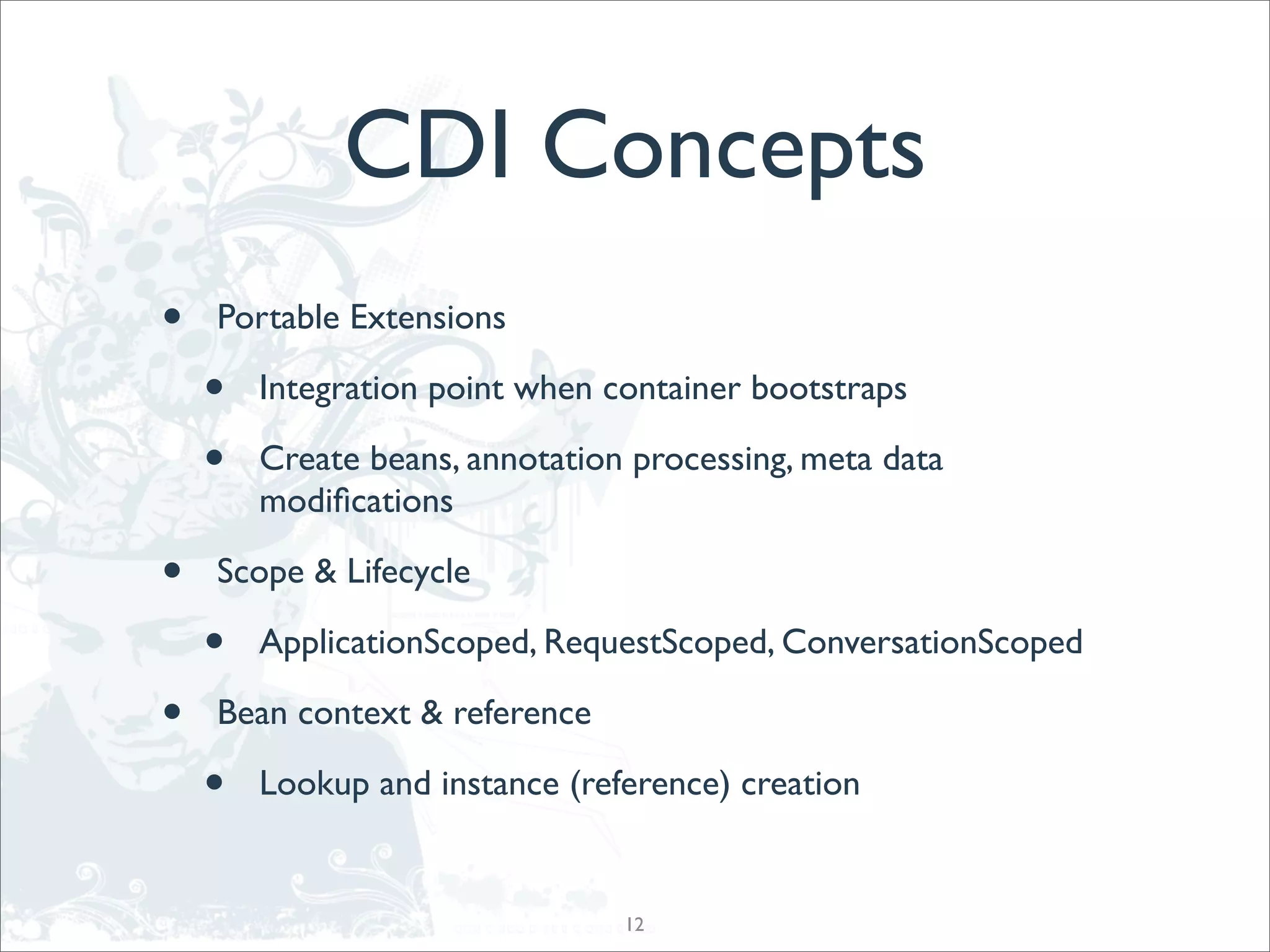 CDI Concepts
•   Portable Extensions

    •   Integration point when container bootstraps

    •   Create beans, annotation processing, meta data
        modiﬁcations

•   Scope & Lifecycle

    •   ApplicationScoped, RequestScoped, ConversationScoped

•   Bean context & reference

    •   Lookup and instance (reference) creation


                                12
 