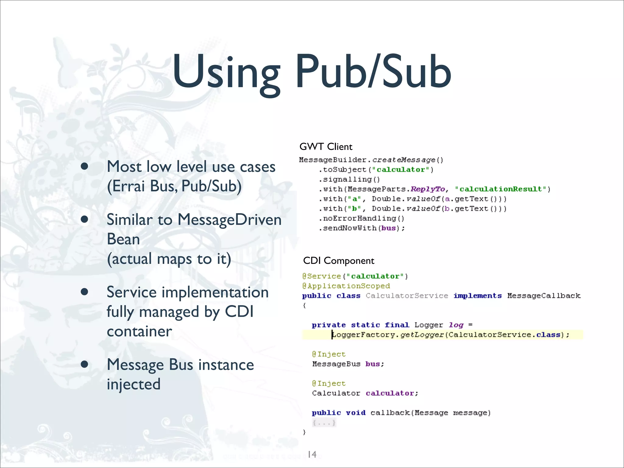 Using Pub/Sub
                               GWT Client

•   Most low level use cases
    (Errai Bus, Pub/Sub)

•   Similar to MessageDriven
    Bean
    (actual maps to it)        CDI Component


•   Service implementation
    fully managed by CDI
    container

•   Message Bus instance
    injected



                                14
 