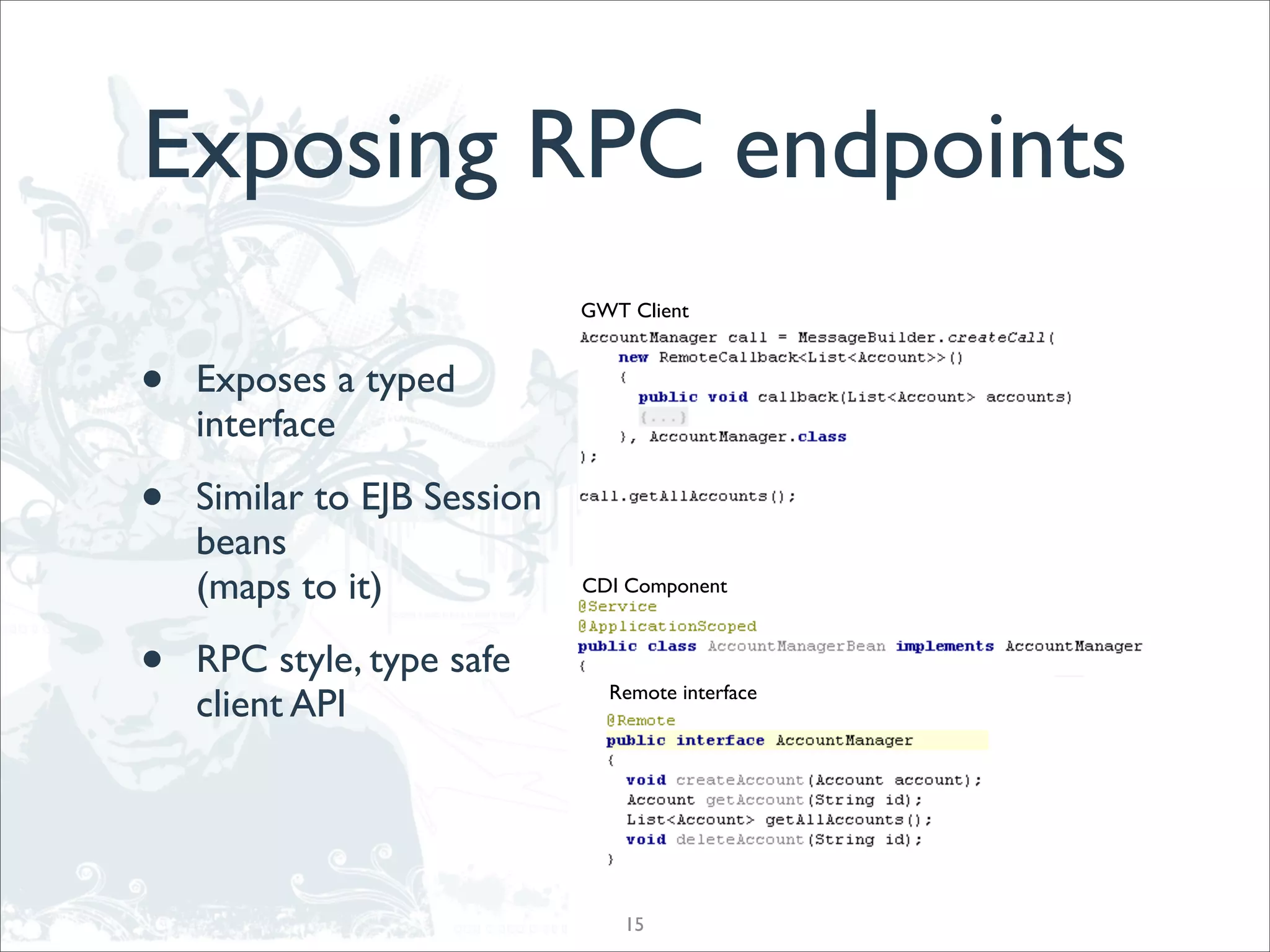 Exposing RPC endpoints
                             GWT Client



•   Exposes a typed
    interface

•   Similar to EJB Session
    beans
    (maps to it)             CDI Component



•   RPC style, type safe
                               Remote interface
    client API




                                 15
 