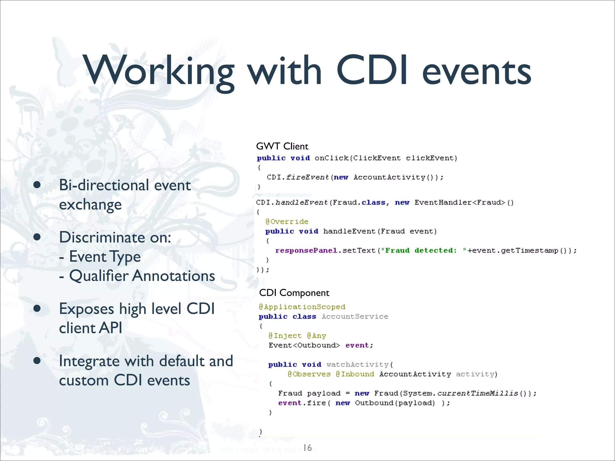 Working with CDI events
                                 GWT Client



•   Bi-directional event
    exchange

•   Discriminate on:
    - Event Type
    - Qualiﬁer Annotations
                                 CDI Component

•   Exposes high level CDI
    client API

•   Integrate with default and
    custom CDI events


                                         16
 