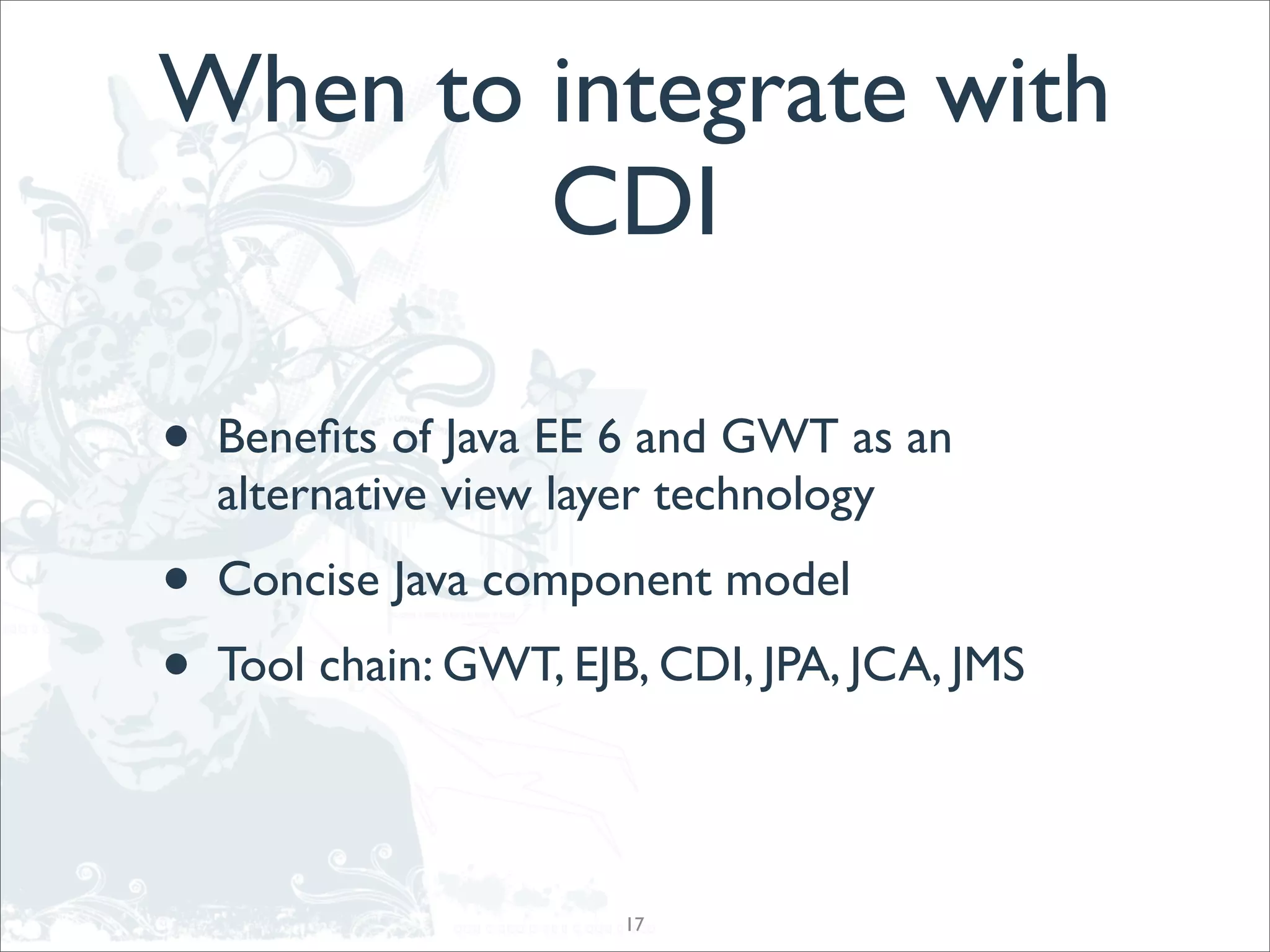 When to integrate with
        CDI

•   Beneﬁts of Java EE 6 and GWT as an
    alternative view layer technology
•   Concise Java component model
•   Tool chain: GWT, EJB, CDI, JPA, JCA, JMS




                        17
 