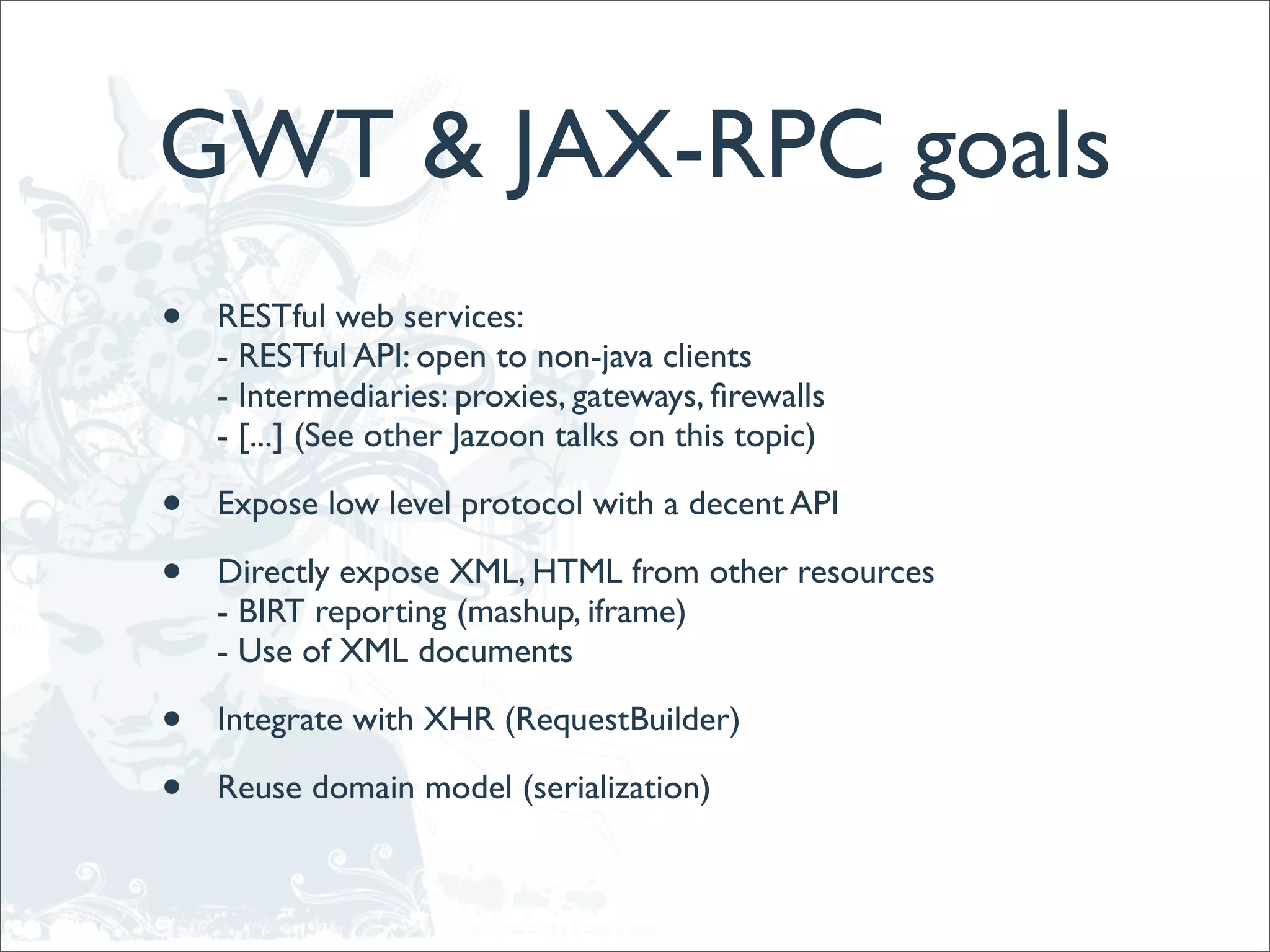 GWT & JAX-RPC goals
•   RESTful web services:
    - RESTful API: open to non-java clients
    - Intermediaries: proxies, gateways, ﬁrewalls
    - [...] (See other Jazoon talks on this topic)

•   Expose low level protocol with a decent API

•   Directly expose XML, HTML from other resources
    - BIRT reporting (mashup, iframe)
    - Use of XML documents

•   Integrate with XHR (RequestBuilder)

•   Reuse domain model (serialization)
 