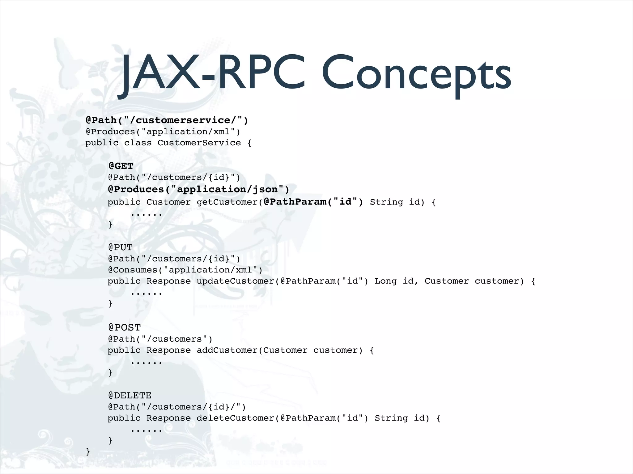 JAX-RPC Concepts
@Path("/customerservice/")
@Produces("application/xml")
public class CustomerService {

    @GET
    @Path("/customers/{id}")
    @Produces("application/json")
    public Customer getCustomer(@PathParam("id") String id) {
        ......
    }

    @PUT
    @Path("/customers/{id}")
    @Consumes("application/xml")
    public Response updateCustomer(@PathParam("id") Long id, Customer customer) {
        ......
    }

    @POST
    @Path("/customers")
    public Response addCustomer(Customer customer) {
        ......
    }

    @DELETE
    @Path("/customers/{id}/")
    public Response deleteCustomer(@PathParam("id") String id) {
        ......
    }
}
 