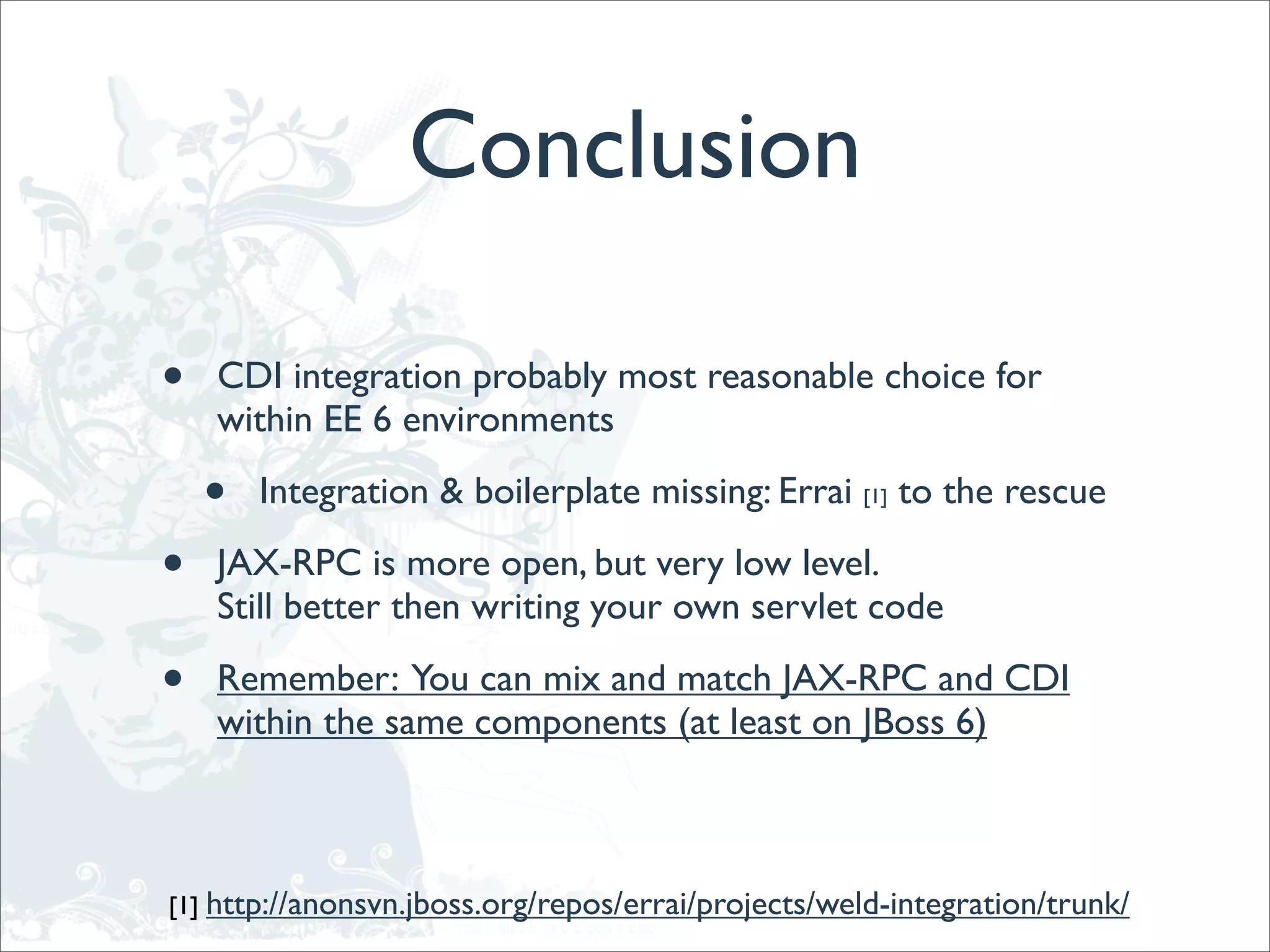 Conclusion

•   CDI integration probably most reasonable choice for
    within EE 6 environments

    •   Integration & boilerplate missing: Errai [1] to the rescue

•   JAX-RPC is more open, but very low level.
    Still better then writing your own servlet code

•   Remember: You can mix and match JAX-RPC and CDI
    within the same components (at least on JBoss 6)



[1] http://anonsvn.jboss.org/repos/errai/projects/weld-integration/trunk/
 