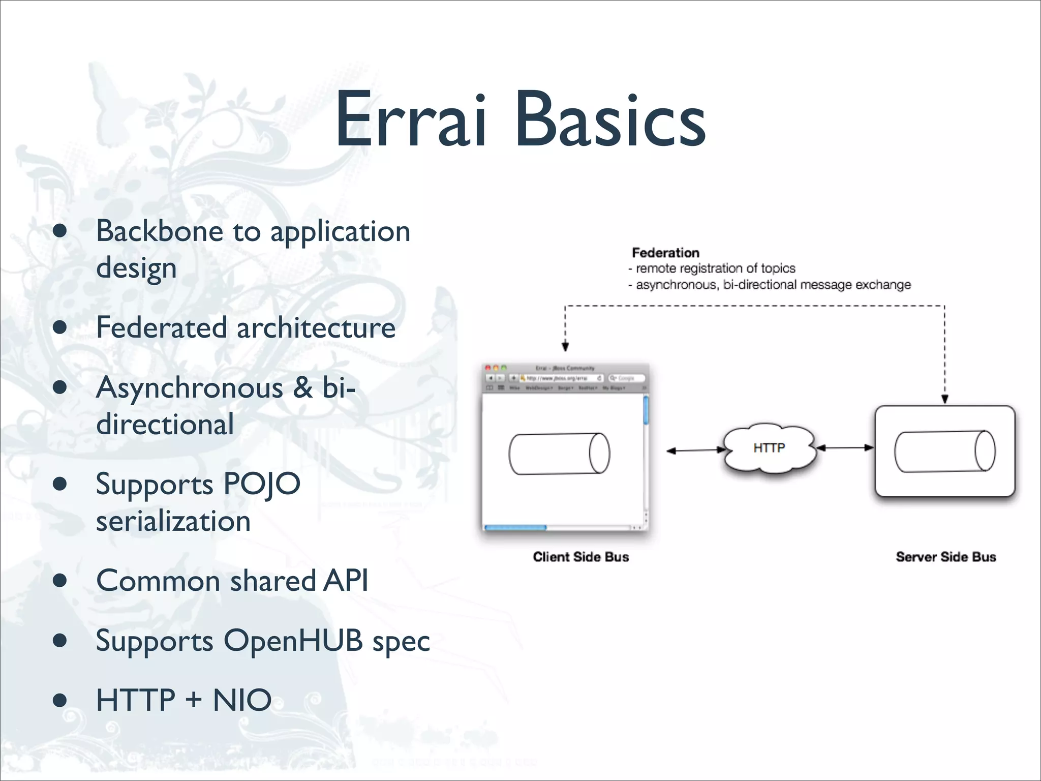 Errai Basics
•   Backbone to application
    design

•   Federated architecture

•   Asynchronous & bi-
    directional

•   Supports POJO
    serialization

•   Common shared API

•   Supports OpenHUB spec

•   HTTP + NIO
 