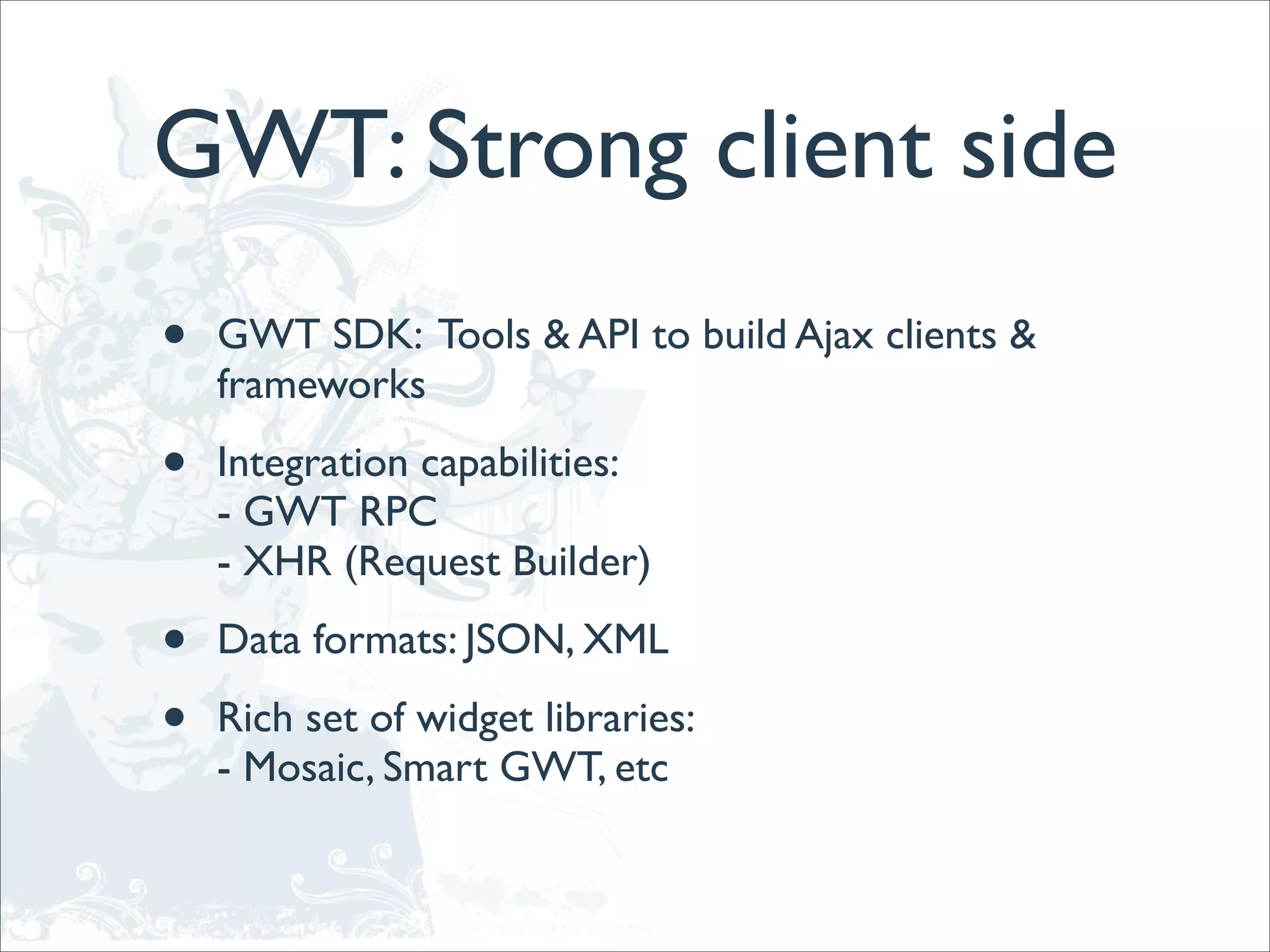 GWT: Strong client side
•   GWT SDK: Tools & API to build Ajax clients &
    frameworks

•   Integration capabilities:
    - GWT RPC
    - XHR (Request Builder)

•   Data formats: JSON, XML

•   Rich set of widget libraries:
    - Mosaic, Smart GWT, etc
 