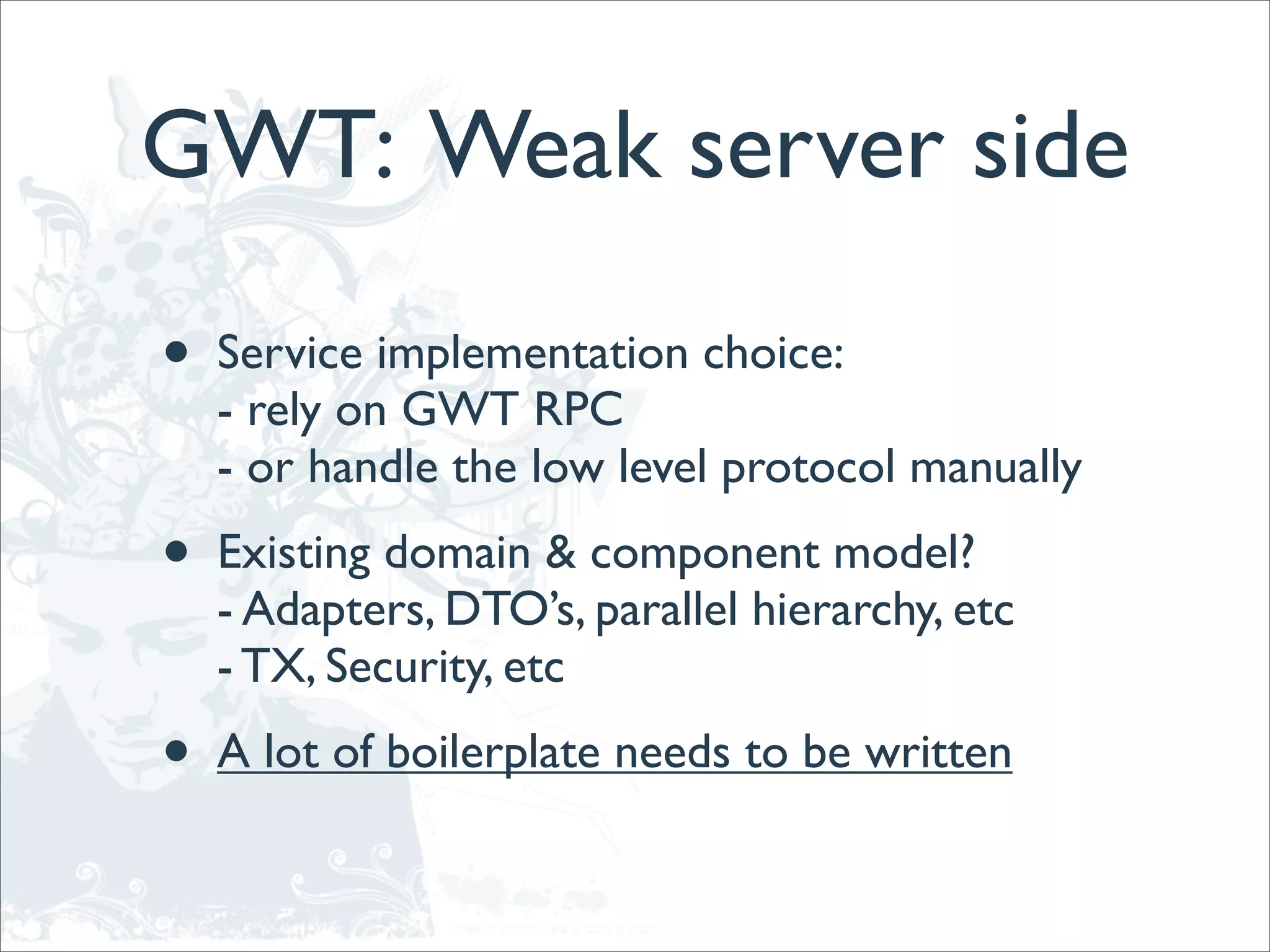 GWT: Weak server side

•   Service implementation choice:
    - rely on GWT RPC
    - or handle the low level protocol manually
•   Existing domain & component model?
    - Adapters, DTO’s, parallel hierarchy, etc
    - TX, Security, etc
•   A lot of boilerplate needs to be written
 