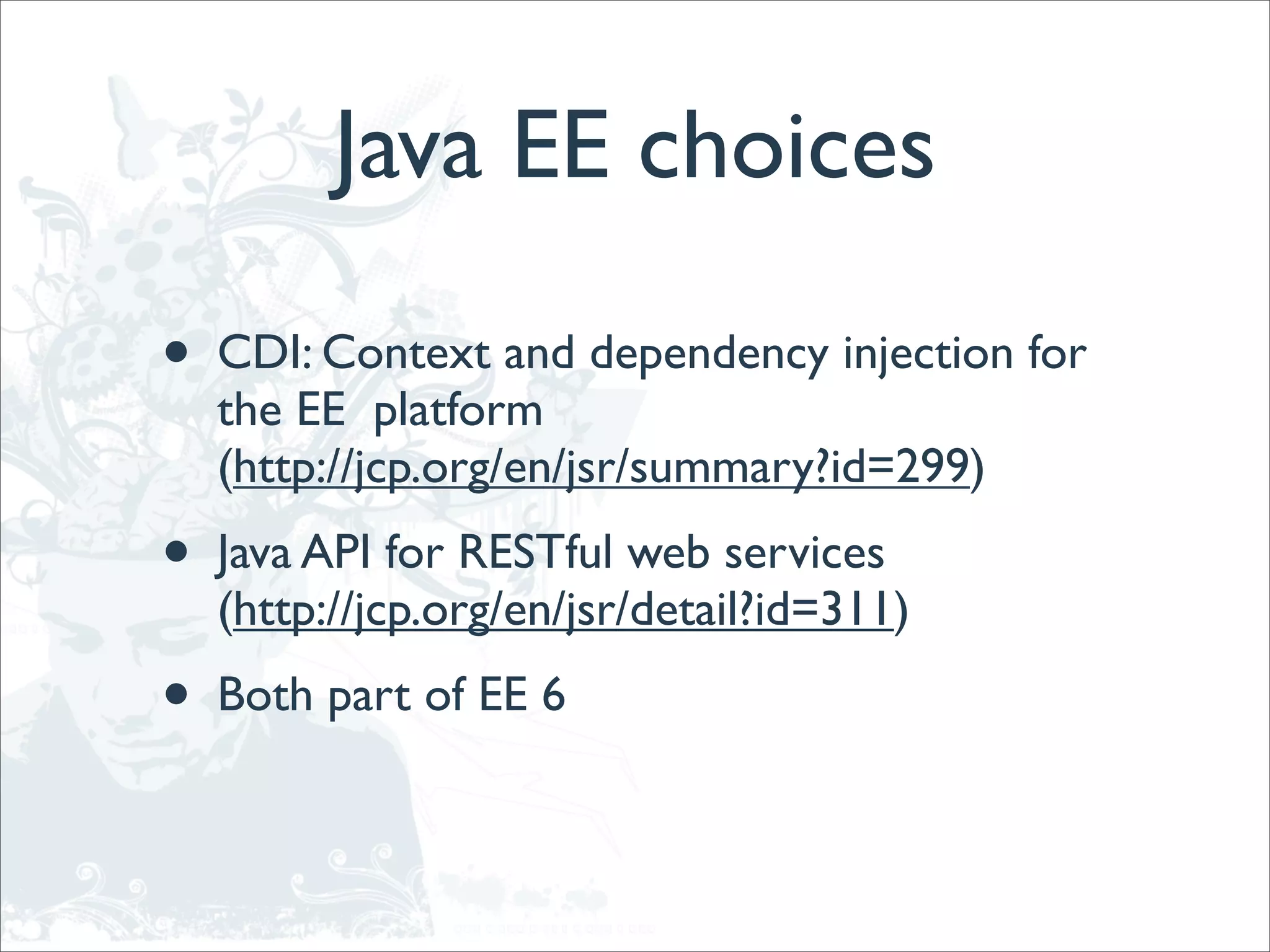 Java EE choices

•   CDI: Context and dependency injection for
    the EE platform
    (http://jcp.org/en/jsr/summary?id=299)
•   Java API for RESTful web services
    (http://jcp.org/en/jsr/detail?id=311)
•   Both part of EE 6
 