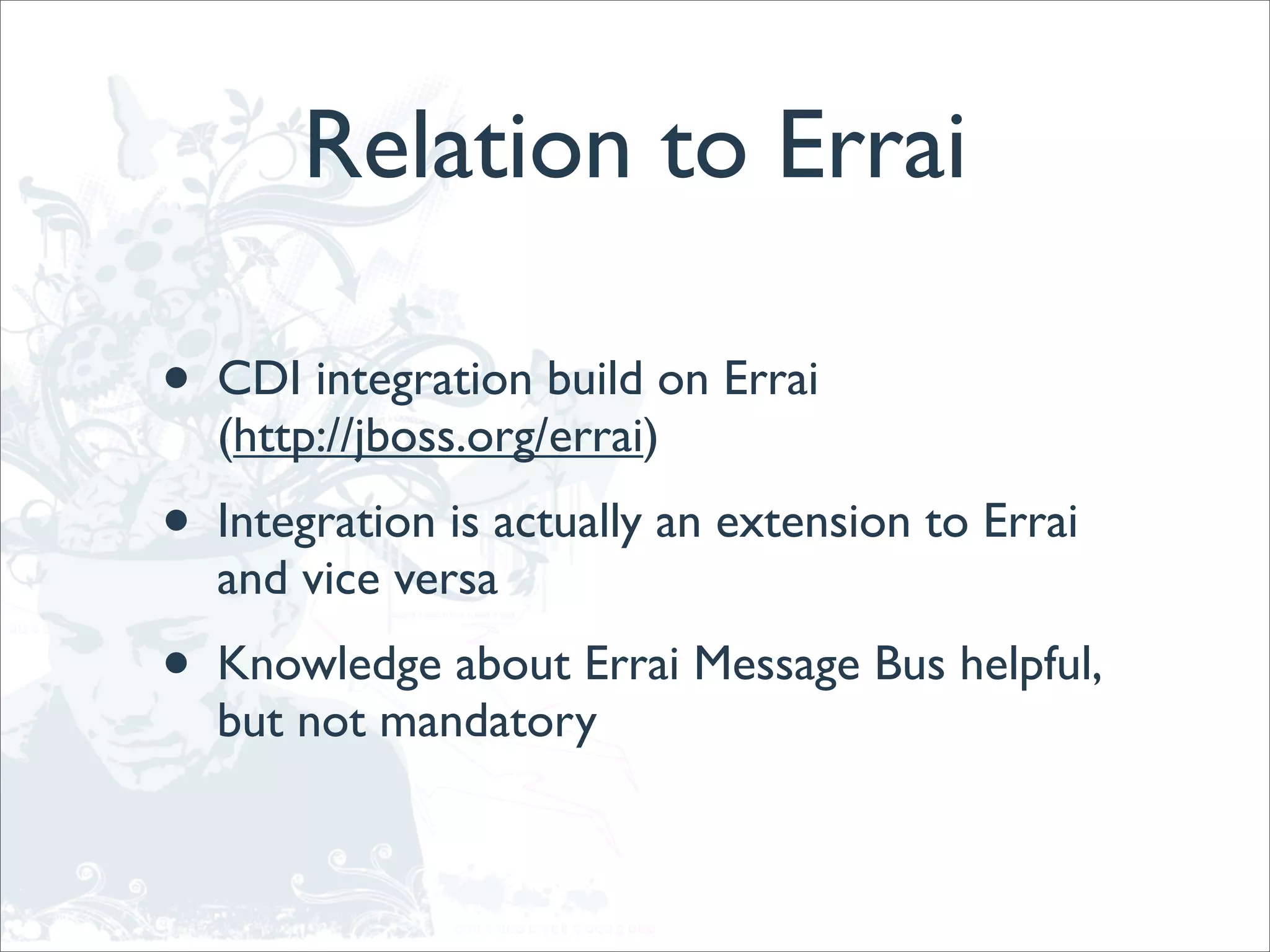 Relation to Errai

•   CDI integration build on Errai
    (http://jboss.org/errai)
•   Integration is actually an extension to Errai
    and vice versa
•   Knowledge about Errai Message Bus helpful,
    but not mandatory
 