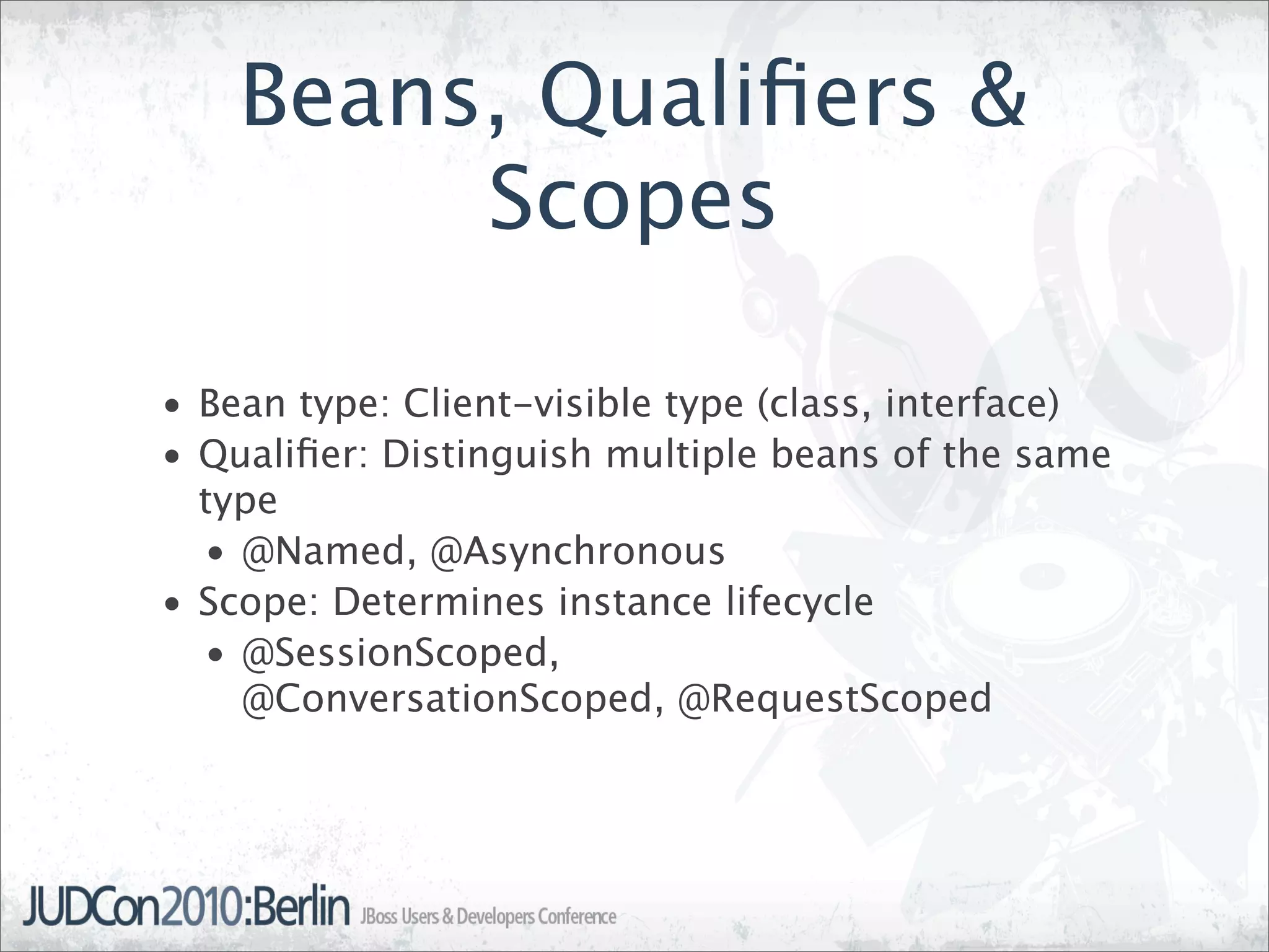 Beans, Qualiﬁers &
         Scopes

• Bean type: Client-visible type (class, interface)
• Qualiﬁer: Distinguish multiple beans of the same
  type
  • @Named, @Asynchronous
• Scope: Determines instance lifecycle
  • @SessionScoped,
    @ConversationScoped, @RequestScoped
 