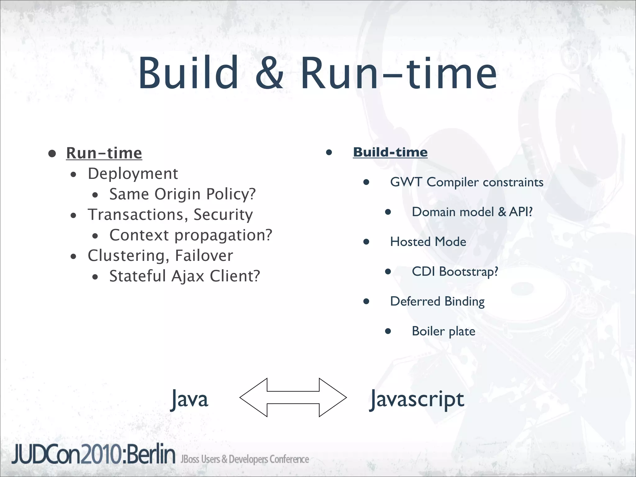 Build & Run-time
• Run-time                    •   Build-time
  • Deployment
    • Same Origin Policy?
                                   •   GWT Compiler constraints

  • Transactions, Security             •   Domain model & API?
    • Context propagation?
  • Clustering, Failover
                                   •   Hosted Mode

    • Stateful Ajax Client?            •   CDI Bootstrap?

                                   •   Deferred Binding

                                       •   Boiler plate




              Java                  Javascript
 