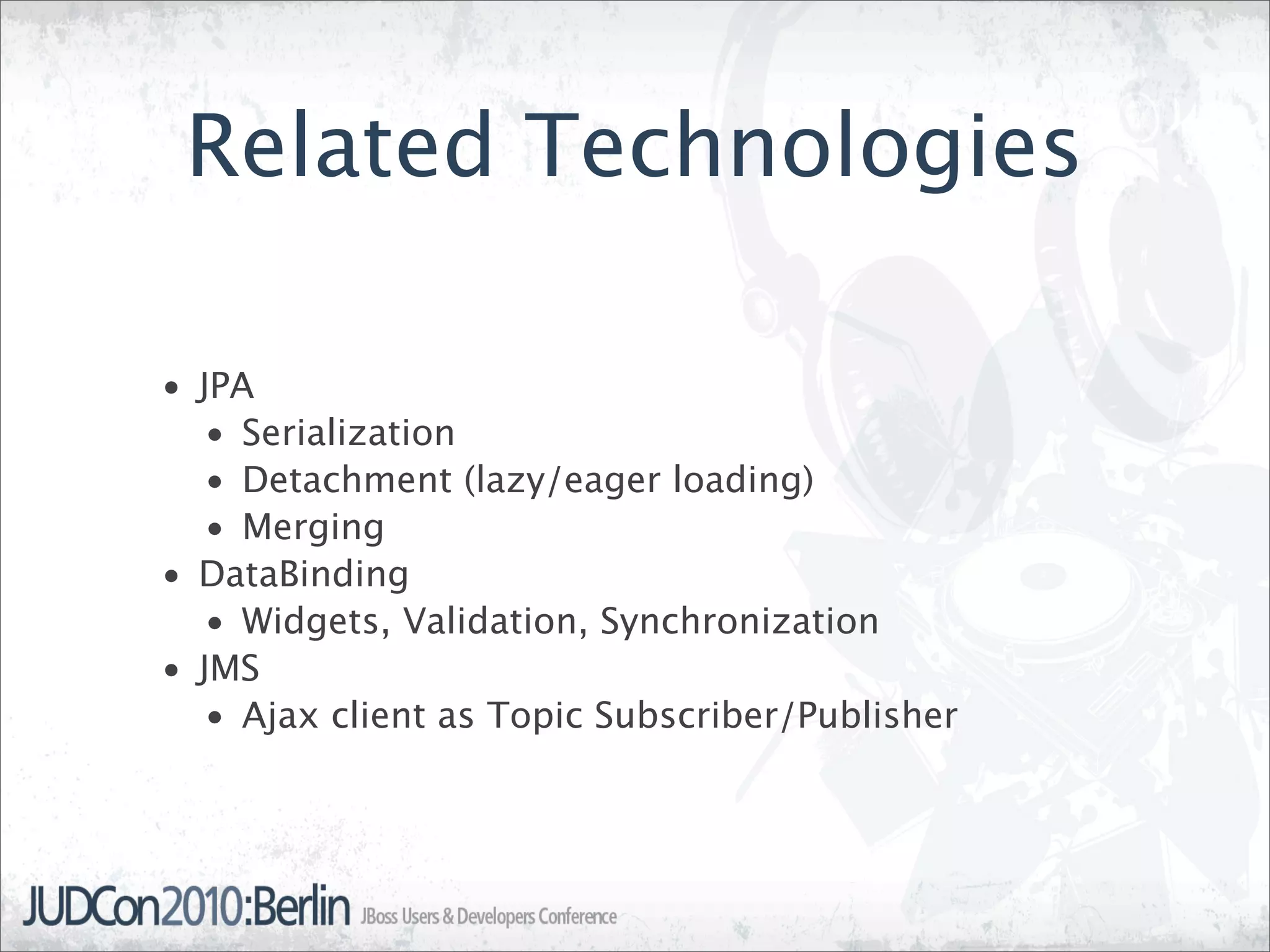 Related Technologies

• JPA
   • Serialization
   • Detachment (lazy/eager loading)
   • Merging
• DataBinding
   • Widgets, Validation, Synchronization
• JMS
   • Ajax client as Topic Subscriber/Publisher
 