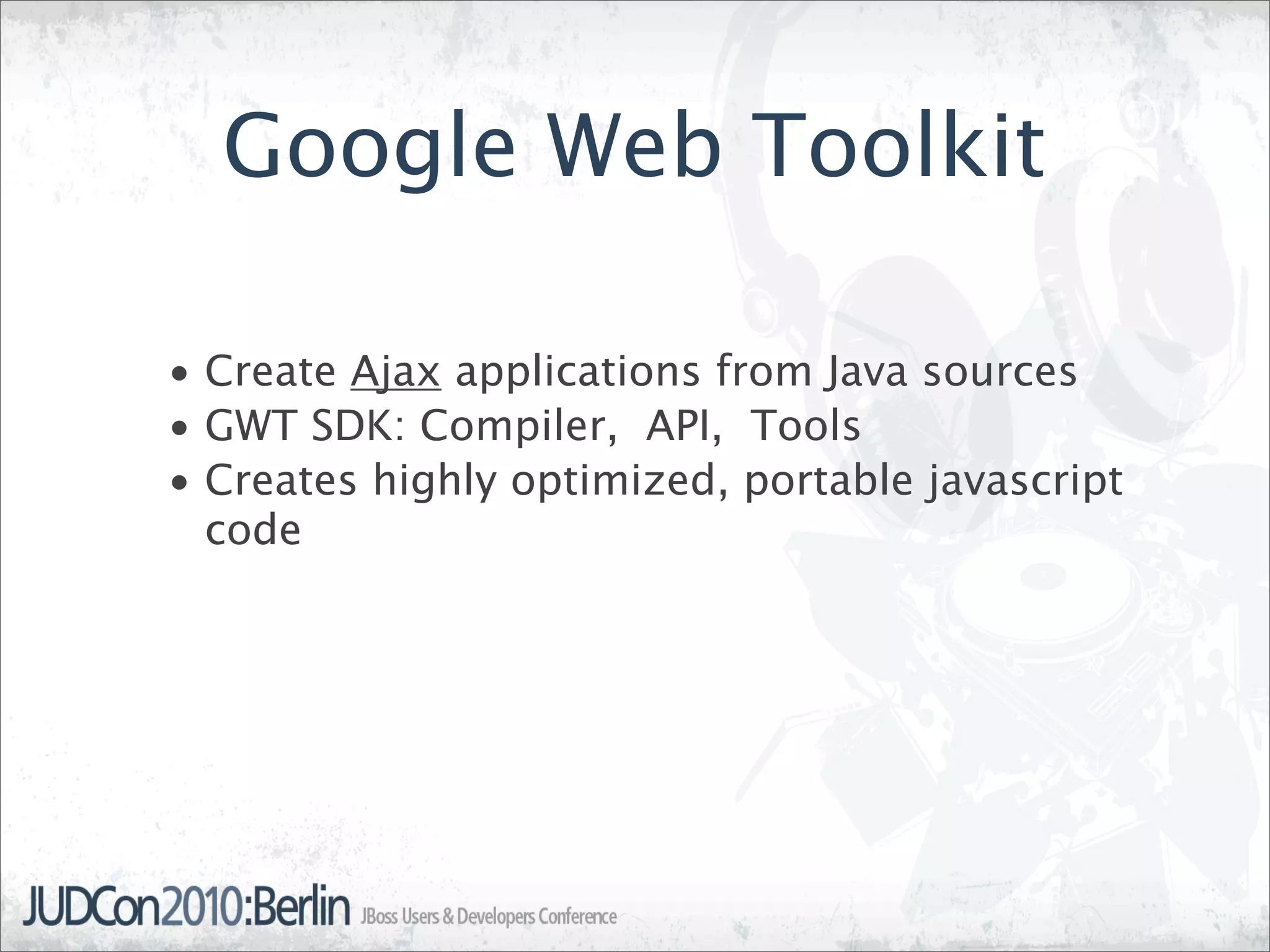 Google Web Toolkit

• Create Ajax applications from Java sources
• GWT SDK: Compiler, API, Tools
• Creates highly optimized, portable javascript
  code
 