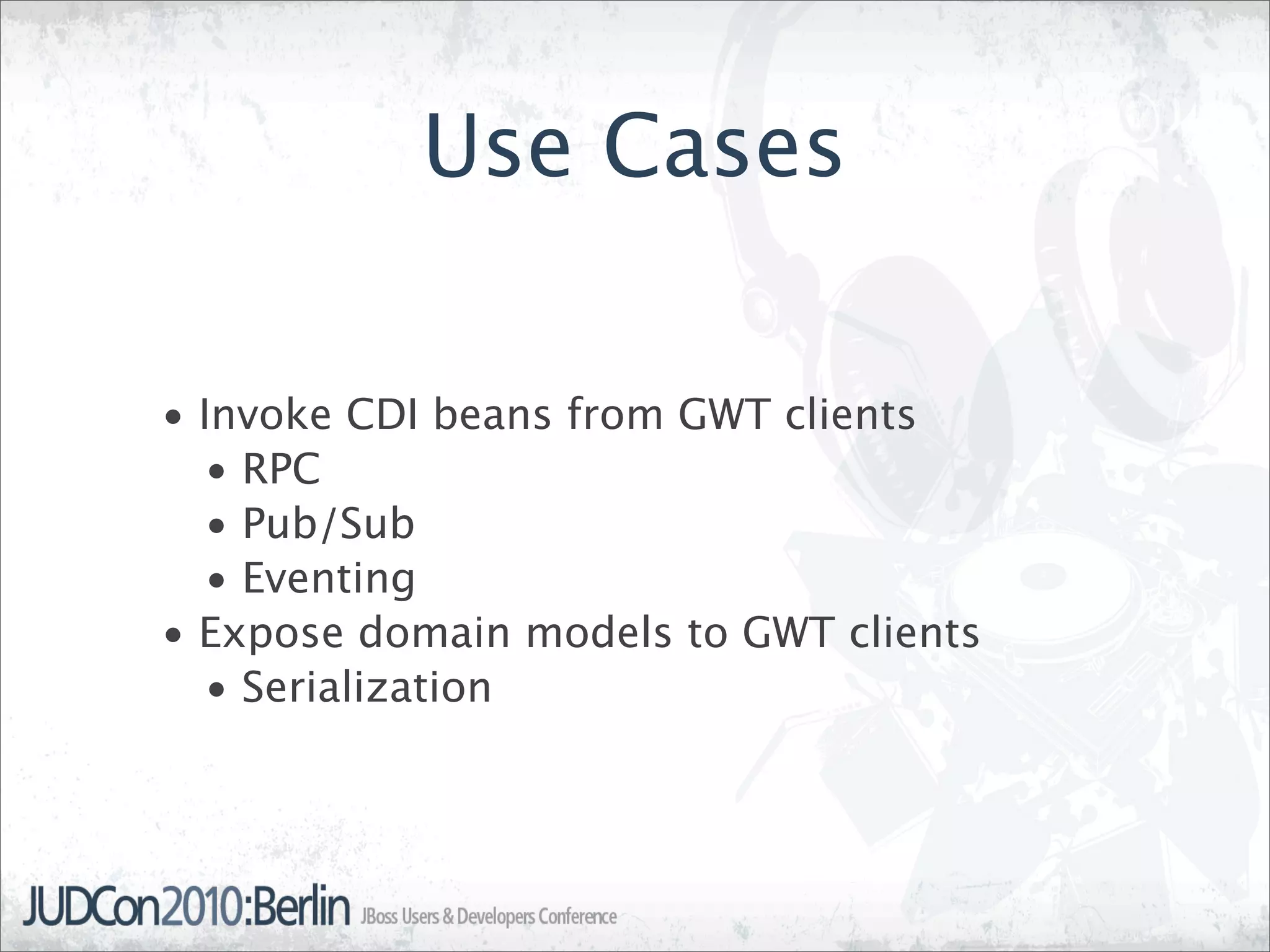 Use Cases

• Invoke CDI beans from GWT clients
   • RPC
   • Pub/Sub
   • Eventing
• Expose domain models to GWT clients
   • Serialization
 