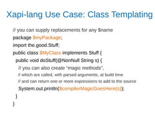 Xapi-lang Use Case: Class Templating
// you can supply replacements for any $name
package $myPackage;
import the.good.Stuff;
public class $MyClass implements Stuff {
public void doStuff(@NonNull String s) {
// you can also create “magic methods”,
// which are called, with parsed arguments, at build time
// and can return one or more expressions to add to the source
System.out.println($compilerMagicGoesHere(s));
}
}
 
