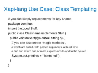 Xapi-lang Use Case: Class Templating
// you can supply replacements for any $name
package com.foo;
import the.good.Stuff;
public class Classname implements Stuff {
public void doStuff(@NonNull String s) {
// you can also create “magic methods”,
// which are called, with parsed arguments, at build time
// and can return one or more expressions to add to the source
System.out.println(s + “ is not null”);
}
}
 