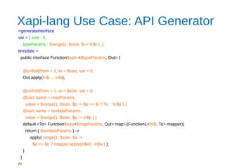 Xapi-lang Use Case: API Generator
<generateInterface
var = { size : 5,
typeParams : $range(1, $size, $i->`In$i`), }
template =
public interface Function$size <$typeParams, Out> {
@unfold(from = 1, to = $size, var = i)
Out apply(In$i ... in$i);
@unfold(from = 1, to = $size, var = i)
@var( name = mapParams,
value = $range(1, $size, $p -> $p == $i ? To : `In$p`) )
@var( name = lambdaParams,
value = $range(1, $size, $p -> in$p ) )
default <To> Function$size<$mapParams, Out> map$i(Function1<In$i, To> mapper){
return ( $lambdaParams ) ->
apply( range(1, $size, $a ->
$a == $n ? mapper.apply(in$a) : in$a ) );
}
}
/>
 