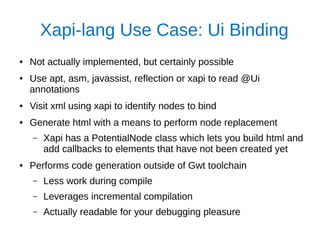 Xapi-lang Use Case: Ui Binding
● Not actually implemented, but certainly possible
● Use apt, asm, javassist, reflection or xapi to read @Ui
annotations
● Visit xml using xapi to identify nodes to bind
● Generate html with a means to perform node replacement
– Xapi has a PotentialNode class which lets you build html and
add callbacks to elements that have not been created yet
● Performs code generation outside of Gwt toolchain
– Less work during compile
– Leverages incremental compilation
– Actually readable for your debugging pleasure
 