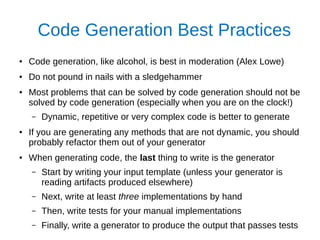 Code Generation Best Practices
● Code generation, like alcohol, is best in moderation (Alex Lowe)
● Do not pound in nails with a sledgehammer
● Most problems that can be solved by code generation should not be
solved by code generation (especially when you are on the clock!)
– Dynamic, repetitive or very complex code is better to generate
● If you are generating any methods that are not dynamic, you should
probably refactor them out of your generator
● When generating code, the last thing to write is the generator
– Start by writing your input template (unless your generator is
reading artifacts produced elsewhere)
– Next, write at least three implementations by hand
– Then, write tests for your manual implementations
– Finally, write a generator to produce the output that passes tests
 