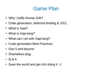 Game Plan
● Why I (still) choose GWT
● Code generation, deferred binding & J2CL
● What is Xapi?
● What is Xapi-lang?
● What can I do with Xapi-lang?
● Code generation Best Practices
● Gwt 3 and beyond
● Shameless plug
● Q & A
● Save the world and get rich doing it :-)
 