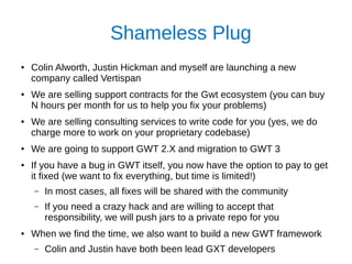 Shameless Plug
● Colin Alworth, Justin Hickman and myself are launching a new
company called Vertispan
● We are selling support contracts for the Gwt ecosystem (you can buy
N hours per month for us to help you fix your problems)
● We are selling consulting services to write code for you (yes, we do
charge more to work on your proprietary codebase)
●
We are going to support GWT 2.X and migration to GWT 3
● If you have a bug in GWT itself, you now have the option to pay to get
it fixed (we want to fix everything, but time is limited!)
– In most cases, all fixes will be shared with the community
– If you need a crazy hack and are willing to accept that
responsibility, we will push jars to a private repo for you
● When we find the time, we also want to build a new GWT framework
– Colin and Justin have both been lead GXT developers
 