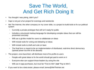 Save The World,
And Get Rich Doing It
● You thought I was joking, didn’t you?
● Xapi is not just a fun project for evenings and weekends
● We The Internet, the other company on my cover slide, is a project to build tools to fix our political
system
– Currently a private prototype that still isn’t ready for public
– Includes a structured markup language for developing complex ideas that can still be
presented concisely
– Will use a git-like model for users to collaborate on ideas
– Will include tools for voting and debating on ideas
– Will include tools to draft and vote on laws
– The final form is meant to be an implementation of distributed, real-time direct democracy
(spread power too thin to be abused)
● The project, once launched, will distribute most of its profits to users
– People with great ideas to fix the world should get paid to work on it
– Everyone else can support those leaders by using the site
– Will use in-app purchases, but must be “Free to Win” (not “Pay to Win”)
●
If you want to be a beta tester, please email James@WeTheInter.net
 