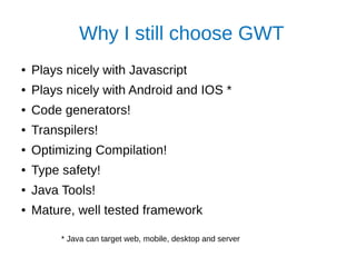 Why I still choose GWT
● Plays nicely with Javascript
● Plays nicely with Android and IOS *
● Code generators!
● Transpilers!
● Optimizing Compilation!
● Type safety!
● Java Tools!
● Mature, well tested framework
* Java can target web, mobile, desktop and server
 
