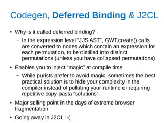 Codegen, Deferred Binding & J2CL
● Why is it called deferred binding?
– In the expression level “JJS AST”, GWT.create() calls
are converted to nodes which contain an expression for
each permutation, to be distilled into distinct
permutations (unless you have collapsed permutations)
● Enables you to inject “magic” at compile time
– While purists prefer to avoid magic, sometimes the best
practical solution is to hide your complexity in the
compiler instead of polluting your runtime or requiring
repetitive copy-pasta “solutions”.
● Major selling point in the days of extreme browser
fragmentation
● Going away in J2CL :-(
 