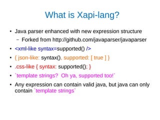 What is Xapi-lang?
● Java parser enhanced with new expression structure
– Forked from http://github.com/javaparser/javaparser
● <xml-like syntax=supported() />
● { json-like: syntax(), supported: [ true ] }
● .css-like { syntax: supported(); }
● `template strings? Oh ya, supported too!`
● Any expression can contain valid java, but java can only
contain `template strings`
 