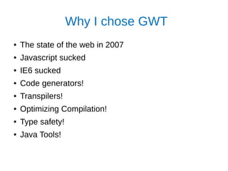 Why I chose GWT
● The state of the web in 2007
● Javascript sucked
● IE6 sucked
● Code generators!
● Transpilers!
● Optimizing Compilation!
● Type safety!
● Java Tools!
 