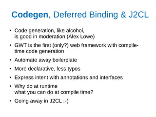 Codegen, Deferred Binding & J2CL
● Code generation, like alcohol,
is good in moderation (Alex Lowe)
● GWT is the first (only?) web framework with compile-
time code generation
● Automate away boilerplate
● More declarative, less typos
● Express intent with annotations and interfaces
● Why do at runtime
what you can do at compile time?
● Going away in J2CL :-(
 